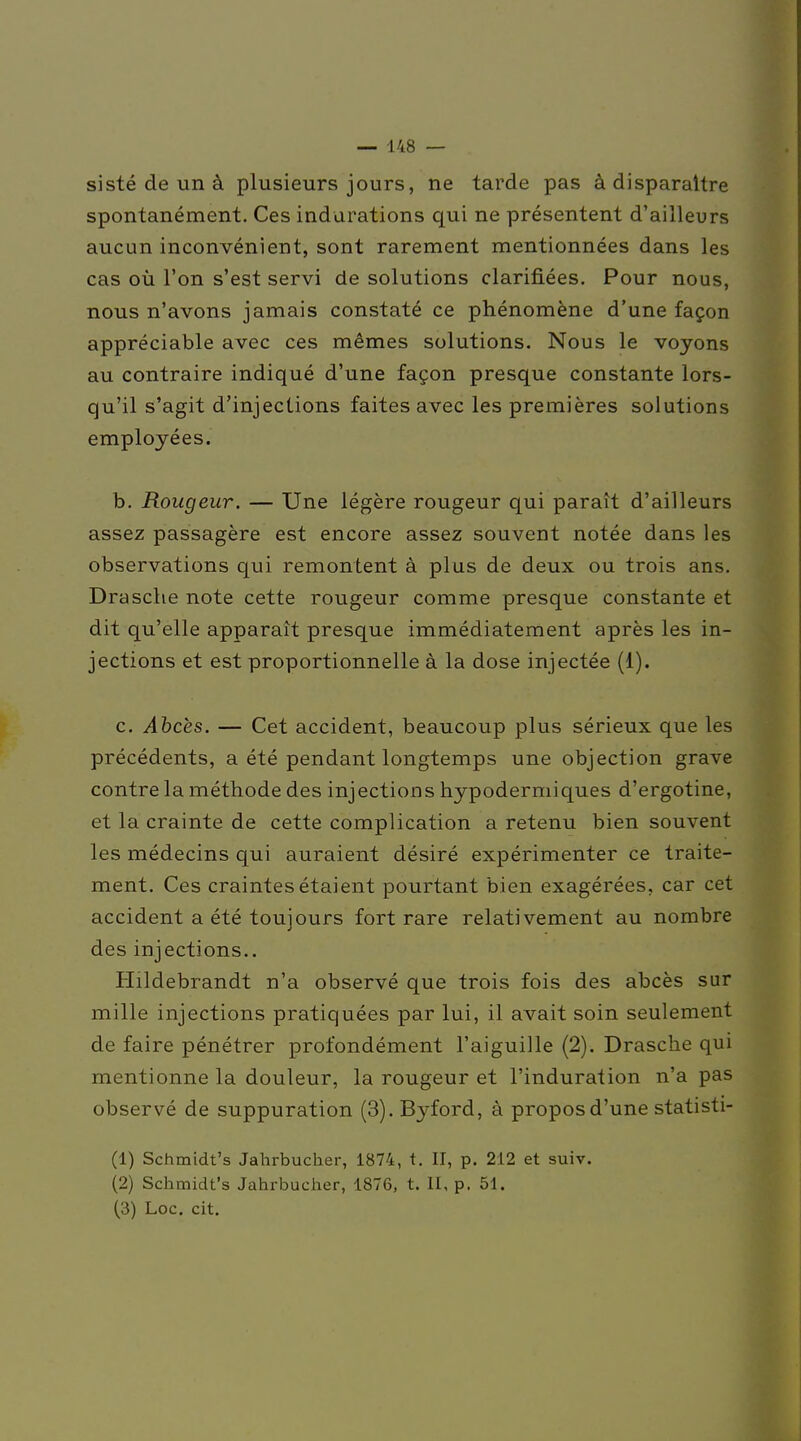 sisté de un à plusieurs jours, ne tarde pas à disparaître spontanément. Ces indurations qui ne présentent d'ailleurs aucun inconvénient, sont rarement mentionnées dans les cas où l'on s'est servi de solutions clarifiées. Pour nous, nous n'avons jamais constaté ce phénomène d'une façon appréciable avec ces mêmes solutions. Nous le voyons au contraire indiqué d'une façon presque constante lors- qu'il s'agit d'injeclions faites avec les premières solutions employées. b. Rougeur. — Une légère rougeur qui paraît d'ailleurs assez passagère est encore assez souvent notée dans les observations qui remontent à plus de deux ou trois ans. Drasche note cette rougeur comme presque constante et dit qu'elle apparaît presque immédiatement après les in- jections et est proportionnelle à la dose injectée (1). c. Ahcès. — Cet accident, beaucoup plus sérieux que les précédents, a été pendant longtemps une objection grave contre la méthode des injections hypodermiques d'ergotine, et la crainte de cette complication a retenu bien souvent les médecins qui auraient désiré expérimenter ce traite- ment. Ces craintes étaient pourtant bien exagérées, car cet accident a été touiours fort rare relativement au nombre des injections.. Hildebrandt n'a observé que trois fois des abcès sur mille injections pratiquées par lui, il avait soin seulement de faire pénétrer profondément l'aiguille (2). Drasche qui mentionne la douleur, la rougeur et l'induration n'a pas observé de suppuration (3). Byford, à propos d'une statisti- (1) Schmidt's Jahrbucher, 1874, t. II, p. 212 et suiv. (2) Schmidt's Jahrbucher, 1876, t. II, p. 51. (3) Loc. cit.