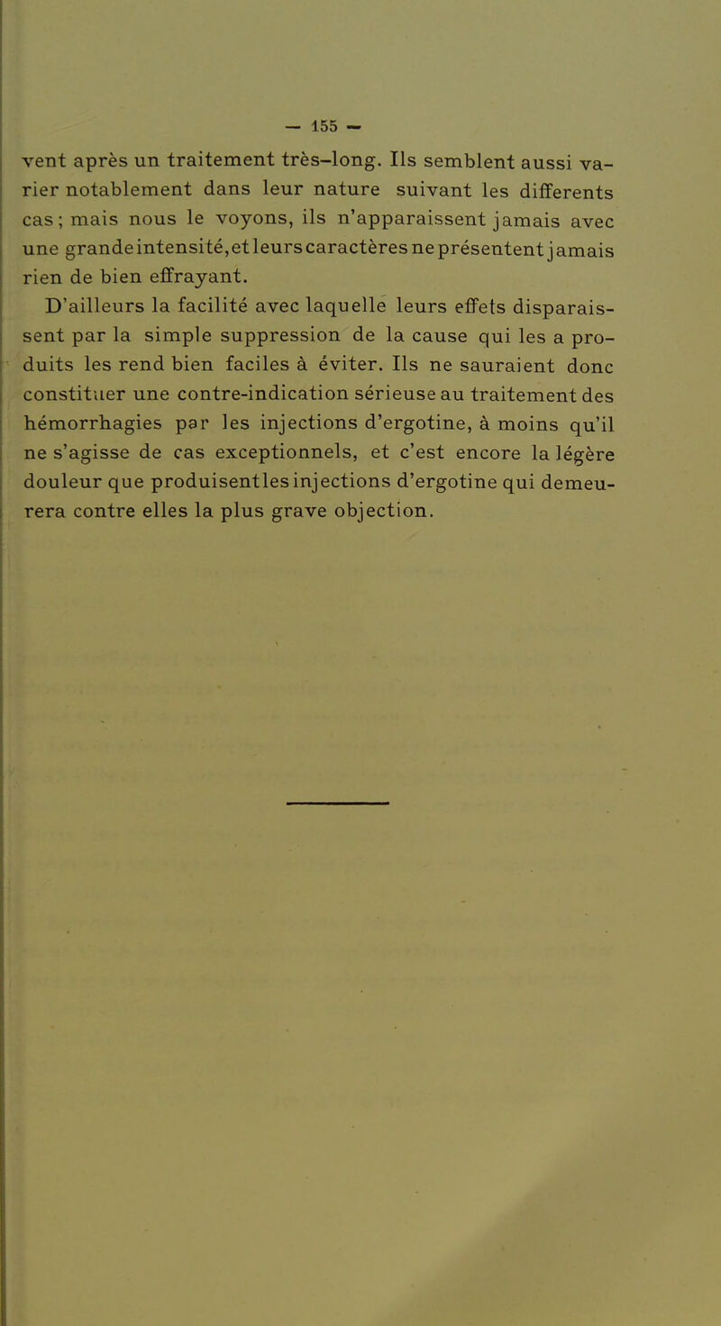 vent après un traitement très-long. Ils semblent aussi va- rier notablement dans leur nature suivant les différents cas; mais nous le voyons, ils n'apparaissent jamais avec une grande intensi té, et leurs caractères ne présentent j amais rien de bien effrayant. D'ailleurs la facilité avec laquelle leurs effets disparais- sent par la simple suppression de la cause qui les a pro- duits les rend bien faciles à éviter. Ils ne sauraient donc constituer une contre-indication sérieuse au traitement des hémorrhagies par les injections d'ergotine, à moins qu'il ne s'agisse de cas exceptionnels, et c'est encore la légère douleur que produisentlesinjections d'ergotine qui demeu- rera contre elles la plus grave objection.