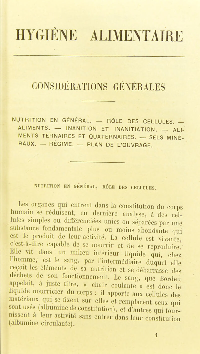 HYGIÈNE ALIMENTAIRE CONSIDÉRATIONS GÉNÉRALES NUTRITION EN GÉNÉRAL. — RÔLE DES CELLULES. — ALIMENTS. — INANITION ET INANITIATION. — ALI- MENTS TERNAIRES ET QUATERNAIRES. — SELS MINÉ- RAUX. — RÉGIME. — PLAN DE L'OUVRAGE. NUTRITION EN GÉNÉRAL, RÔLE DES CELLULES. Les organes qui entrent dans la constitution du corps humain se réduisent, en dernière analyse, à des cel- lules simples ou différenciées unies ou séparées par une substance fondamentale plus ou moins abondante qui est le produit de leur activité. La cellule est vivante c'est-à-dire capable de se nourrir et de se reproduire' Elle vit dans un milieu intérieur liquide qui, chez l'homme, est le sang, par l'intermédiaire duquel elle reçoit les éléments de sa nutrition et se débarrasse des déchets de son fonctionnement. Le sang, que Bordeu appelait, à juste titre, « chair coulante » est donc le liquide nourricier du corps : il apporte aux cellules des matériaux qui se fixent sur elles et remplacent ceux qui sont usés (albumine de constitution), et d'autres qui four- nissent à leur activité sans entrer dans leur constitution (albumine circulante).