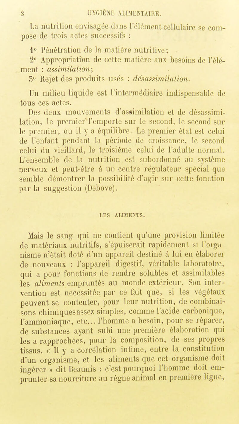 La nutrition envisagée clans l'élément cellulaire se com- pose de trois actes successifs : 1° Pénétration de la matière nutritive; 2° Appropriation de cette matière aux besoins de l'élé- ment : assimilation; 7>° Rejet des produits usés : désassimilalion. Un milieu liquide est l'intermédiaire indispensable de tous ces actes. Des deux mouvements d'assimilation et de désassimi- lation, le premier l'emporte sur le second, le second sur le premier, ou il y a équilibre. Le premier état est celui de l'enfant pendant la période de croissance, le second celui du vieillard, le troisième celui de l'adulte normal. L'ensemble de la nutrition est subordonné au système nerveux et peut-être à un centre régulateur spécial que semble démontrer la possibilité d'agir sur cette fonction par la suggestion (Debove). LES ALIMENTS. Mais le sang qui ne contient qu'une provision limitée de matériaux nutritifs, s'épuiserait rapidement si l'orga nisme n'était doté d'un appareil destiné à lui en élabore! de nouveaux : l'appareil digestif, véritable laboratoire, qui a pour fonctions de rendre solubles et assimilables les aliments empruntés au monde extérieur. Son inter- vention est nécessitée par ce fait que, si les végétaux peuvent se contenter, pour leur nutrition, de combinai- sons chimiques assez simples, comme l'acide carbonique, l'ammoniaque, etc.. l'homme a besoin, pour se réparer, de substances ayant subi une première élaboration qui les a rapprochées, pour la composition, de ses propres tissus. « Il y a corrélation intime, entre la constitution d'un organisme, et les aliments que cet organisme doit ingérer » dit Beaunis : c'est pourquoi l'homme doit em- prunter sa nourriture au règne animal en première ligne,