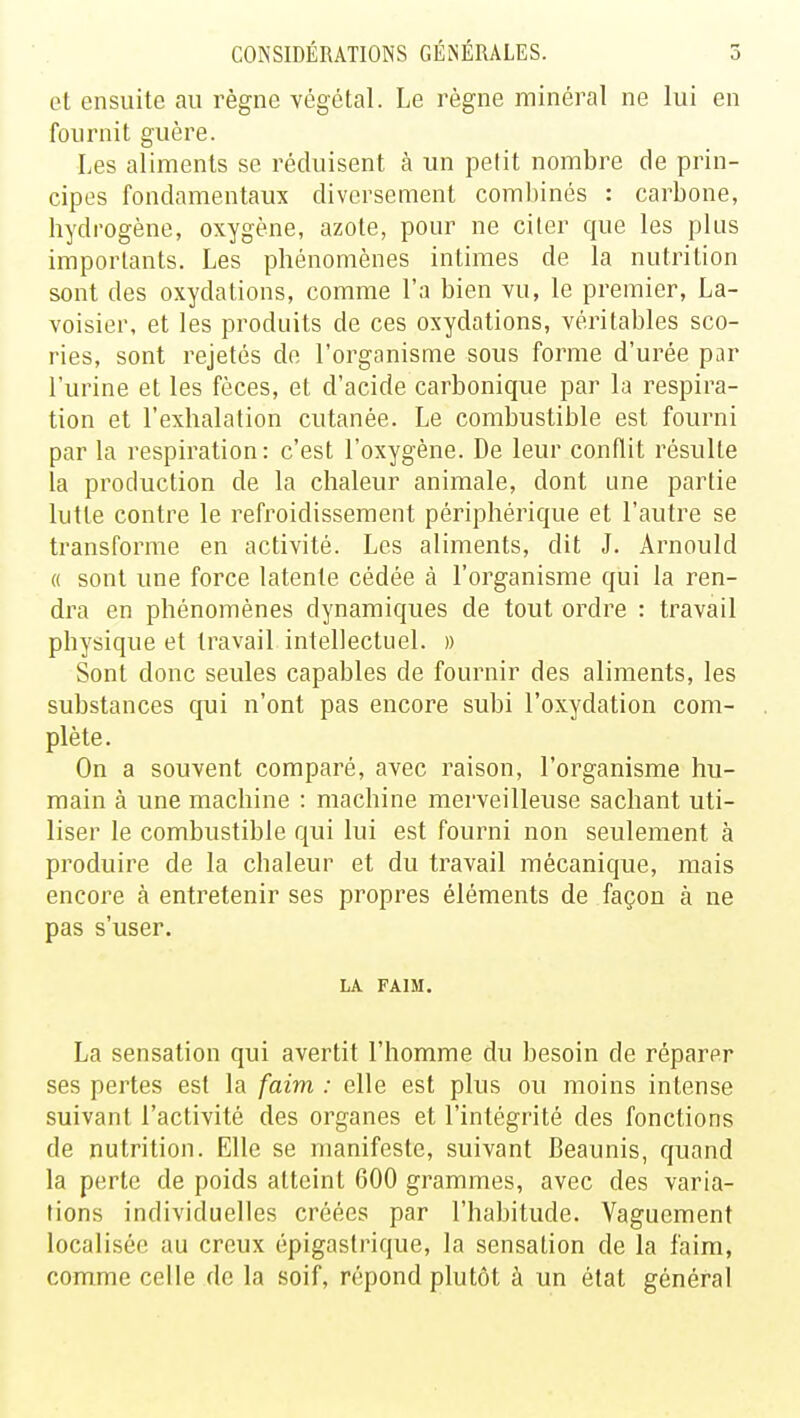 et ensuite au règne végétal. Le règne minéral ne lui en fournit guère. Les aliments se réduisent à un petit nombre de prin- cipes fondamentaux diversement combinés : carbone, hydrogène, oxygène, azote, pour ne citer que les plus importants. Les phénomènes intimes de la nutrition sont des oxydations, comme l'a bien vu, le premier, La- voisier, et les produits de ces oxydations, véritables sco- ries, sont rejetés de l'organisme sous forme d'urée par l'urine et les fèces, et d'acide carbonique par la respira- tion et l'exhalation cutanée. Le combustible est fourni par la respiration: c'est l'oxygène. De leur conflit résulte la production de la chaleur animale, dont une partie lutte contre le refroidissement périphérique et l'autre se transforme en activité. Les aliments, dit J. Arnould « sont une force latente cédée à l'organisme qui la ren- dra en phénomènes dynamiques de tout ordre : travail physique et travail intellectuel. » Sont donc seules capables de fournir des aliments, les substances qui n'ont pas encore subi l'oxydation com- plète. On a souvent comparé, avec raison, l'organisme hu- main à une machine : machine merveilleuse sachant uti- liser le combustible qui lui est fourni non seulement à produire de la chaleur et du travail mécanique, mais encore à entretenir ses propres éléments de façon à ne pas s'user. LA FAIM. La sensation qui avertit l'homme du besoin de réparer ses pertes est la faim : elle est plus ou moins intense suivant l'activité des organes et l'intégrité des fonctions de nutrition. Elle se manifeste, suivant Beaunis, quand la perte de poids atteint 600 grammes, avec des varia- tions individuelles créées par l'habitude. Vaguement localisée au creux épigastrique, la sensation de la faim, comme celle de la soif, répond plutôt à un état général