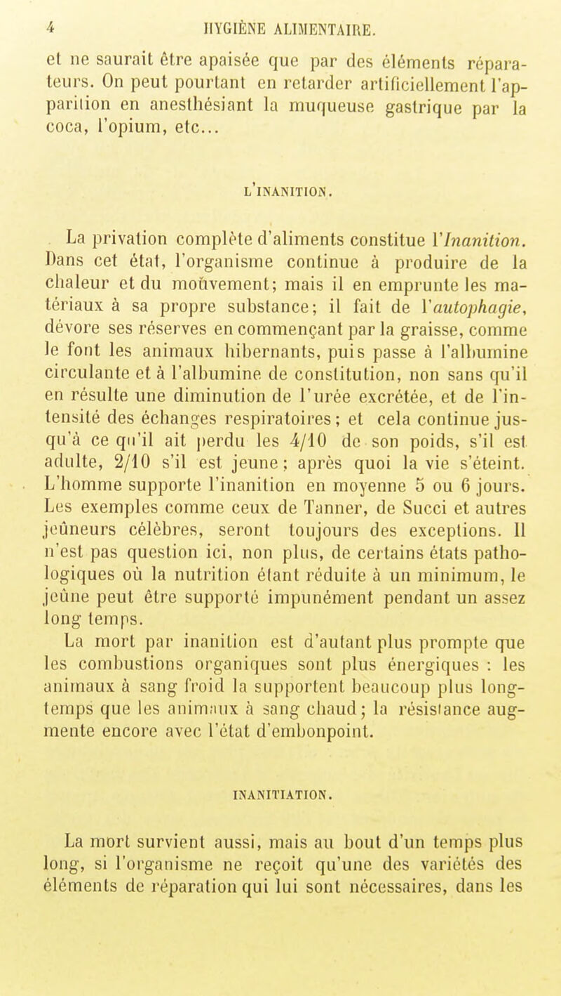 et ne saurait être apaisée que par des éléments répara- teurs. On peut pourtant en retarder artificiellement l'ap- parition en aneslhésiant la muqueuse gastrique par la coca, l'opium, etc.. l'inanition. La privation complète d'aliments constitue l'Inanition. Dans cet état, l'organisme continue à produire de la chaleur et du mouvement; mais il en emprunte les ma- tériaux à sa propre substance; il fait de Yautophagie, dévore ses réserves en commençant par la graisse, comme le font les animaux hibernants, puis passe à l'albumine circulante et à l'albumine de constitution, non sans qu'il en résulte une diminution de l'urée excrétée, et de l'in- tensité des échanges respiratoires ; et cela continue jus- qu'à ce qu'il ait perdu les 4/10 de son poids, s'il est adulte, 2/10 s'il est jeune; après quoi la vie s'éteint. L'homme supporte l'inanition en moyenne 5 ou 6 jours. Les exemples comme ceux de Tanner, de Succi et autres jeûneurs célèbres, seront toujours des exceptions. 11 n'est pas question ici, non plus, de certains états patho- logiques où la nutrition étant réduite à un minimum, le jeûne peut être supporté impunément pendant un assez long temps. La mort par inanition est d'autant plus prompte que les combustions organiques sont plus énergiques : les animaux à sang froid la supportent beaucoup plus long- temps que les animaux à sang chaud; la résistance aug- mente encore avec l'état d'embonpoint. INANITIATION. La mort survient aussi, mais au bout d'un temps plus long, si l'organisme ne reçoit qu'une des variétés des éléments de réparation qui lui sont nécessaires, dans les