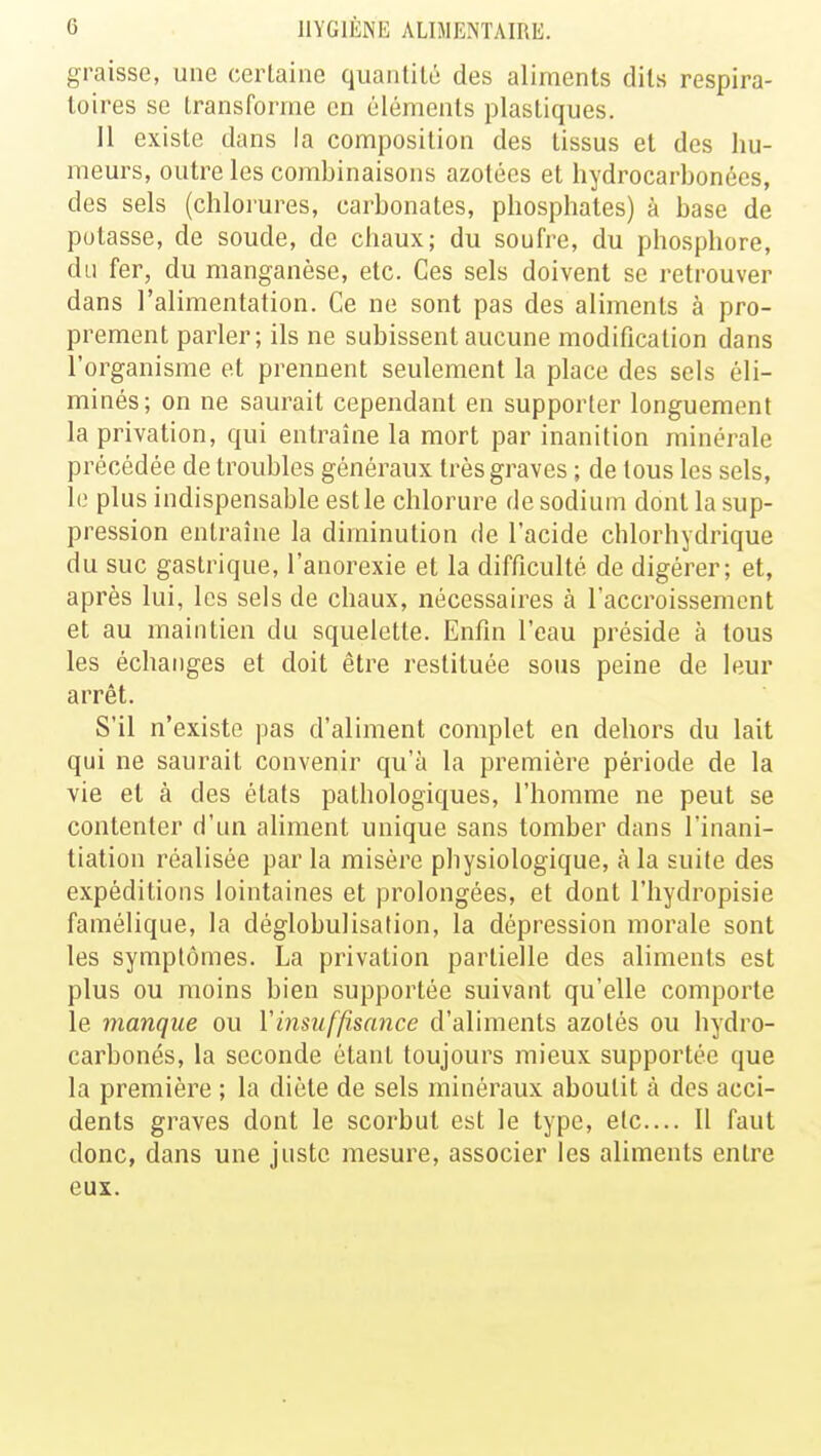 graisse, une certaine quantité des aliments dits respira- toires se transforme en éléments plastiques. 11 existe dans la composition des tissus et des hu- meurs, outre les combinaisons azotées et hydrocarbonées, des sels (chlorures, carbonates, phosphates) à base de potasse, de soude, de chaux; du soufre, du phosphore, du fer, du manganèse, etc. Ces sels doivent se retrouver dans l'alimentation. Ce ne sont pas des aliments à pro- prement parler; ils ne subissent aucune modification clans l'organisme et prennent seulement la place des sels éli- minés; on ne saurait cependant en supporter longuement la privation, qui entraîne la mort par inanition minérale précédée de troubles généraux très graves ; de tous les sels, le plus indispensable est le chlorure de sodium dont la sup- pression entraîne la diminution de l'acide chlorhydrique du suc gastrique, l'anorexie et la difficulté de digérer; et, après lui, les sels de chaux, nécessaires à l'accroissement et au maintien du squelette. Enfin l'eau préside à tous les échanges et doit être restituée sous peine de leur arrêt. S'il n'existe pas d'aliment complet en dehors du lait qui ne saurait convenir qu'à la première période de la vie et à des états pathologiques, l'homme ne peut se contenter d'un aliment unique sans tomber dans l'inani- tiation réalisée par la misère physiologique, à la suite des expéditions lointaines et prolongées, et dont l'hydropisie famélique, la déglobulisation, la dépression morale sont les symptômes. La privation partielle des aliments est plus ou moins bien supportée suivant qu'elle comporte le manque ou Y insuffisance d'aliments azotés ou hydro- carbonés, la seconde étant toujours mieux supportée que la première ; la diète de sels minéraux aboutit à des acci- dents graves dont le scorbut est le type, etc.... Il faut donc, dans une juste mesure, associer les aliments entre eux.