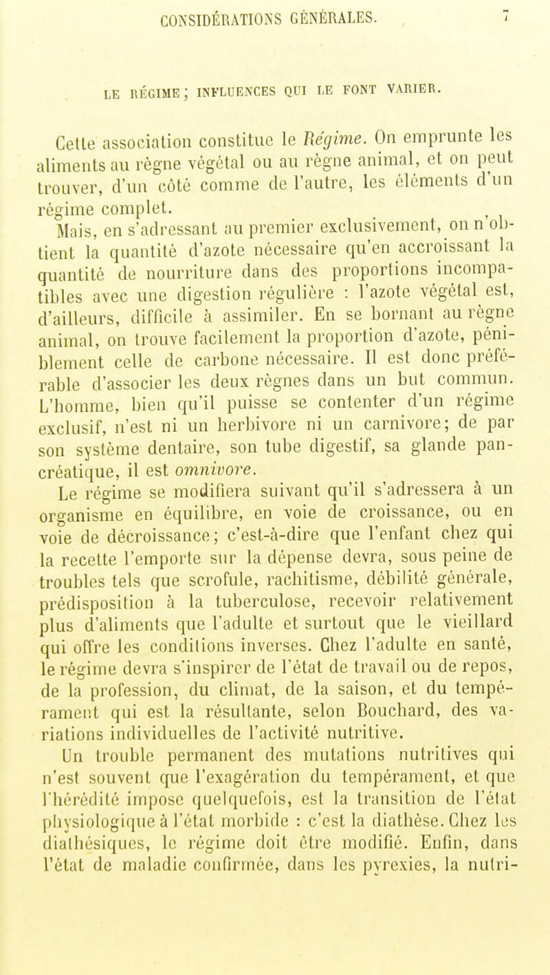 le régime; influences qui le font varier. Celle association constitue le Régime. On emprunte les aliments au règne végétal ou au règne animal, et on peut trouver, d'un côté comme de l'autre, les éléments d'un régime complet. Mais, en s'adressant au premier exclusivement, on n ob- tient la quantité d'azote nécessaire qu'en accroissant la quantité de nourriture dans des proportions incompa- tibles avec une digestion régulière : l'azote végétal est, d'ailleurs, difficile à assimiler. En se bornant au règne animal, on trouve facilement la proportion d'azote, péni- blement celle de carbone nécessaire. Il est donc préfé- rable d'associer les deux règnes dans un but commun. L'homme, bien qu'il puisse se contenter d'un régime exclusif, n'est ni un herbivore ni un Carnivore; de par son système dentaire, son tube digestif, sa glande pan- créatique, il est omnivore. Le régime se modifiera suivant qu'il s'adressera à un organisme en équilibre, en voie de croissance, ou en voie de décroissance; c'est-à-dire que l'enfant chez qui la recette l'emporte sur la dépense devra, sous peine de troubles tels que scrofule, rachitisme, débilité générale, prédisposition à la tuberculose, recevoir relativement plus d'aliments que l'adulte et surtout que le vieillard qui offre les conditions inverses. Chez l'adulte en santé, le régime devra s'inspirer de l'état de travail ou de repos, de la profession, du climat, de la saison, et du tempé- rament qui est la résultante, selon Bouchard, des va- riations individuelles de l'activité nutritive. Un trouble permanent des mutations nutritives qui n'est souvent crue l'exagération du tempérament, et que l'hérédité impose quelquefois, est la transition de l'élat physiologique à l'état morbide : c'est la diathèse. Chez les dialhésiques, le régime doit être modifié. Enfin, clans l'état de maladie confirmée, dans les pyrexies, la nulri-