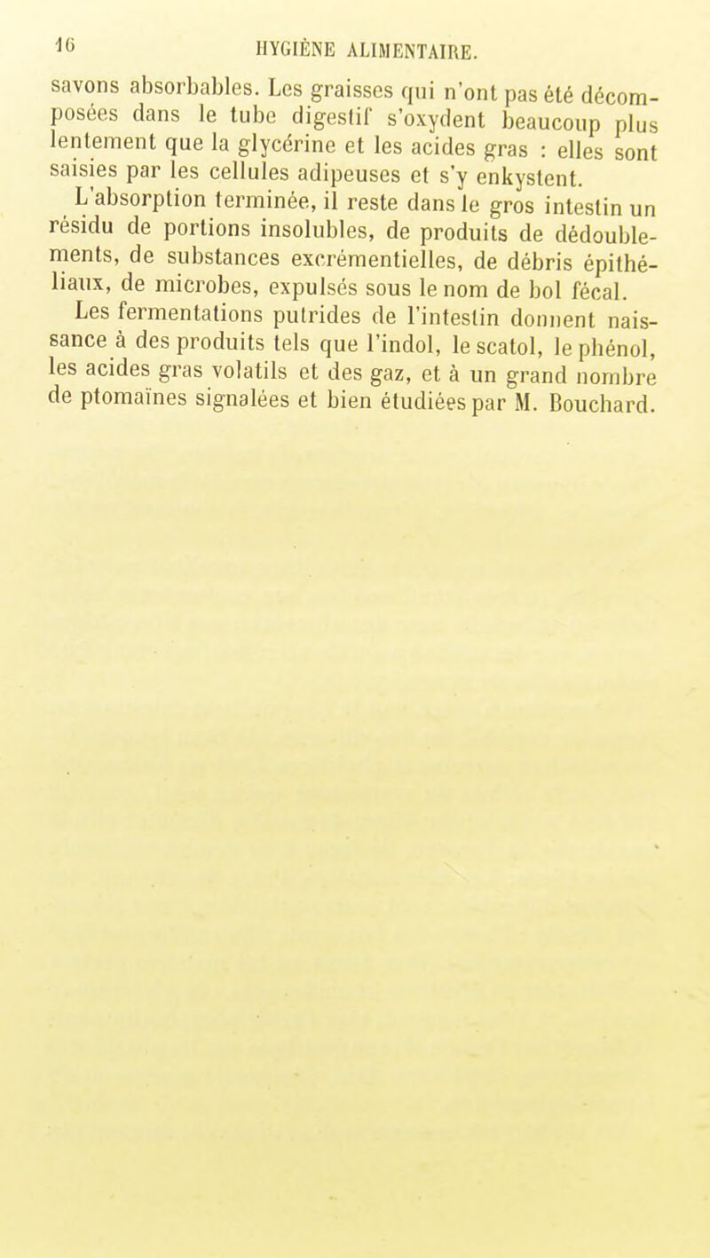 savons absorbables. Les graisses qui n'ont pas été décom- posées clans le tube digestif s'oxydent beaucoup plus lentement que la glycérine et les acides gras : elles sont saisies par les cellules adipeuses et s'y enkystent. L'absorption terminée, il reste dans le gros intestin un résidu de portions insolubles, de produits de dédouble- ments, de substances excrémentielles, de débris épithé- liaux, de microbes, expulsés sous le nom de bol fécal. Les fermentations putrides de l'intestin donnent nais- sance à des produits tels que l'indol, le scatol, le phénol, les acides gras volatils et des gaz, et à un grand nombre de ptomaïnes signalées et bien étudiées par M. Bouchard.