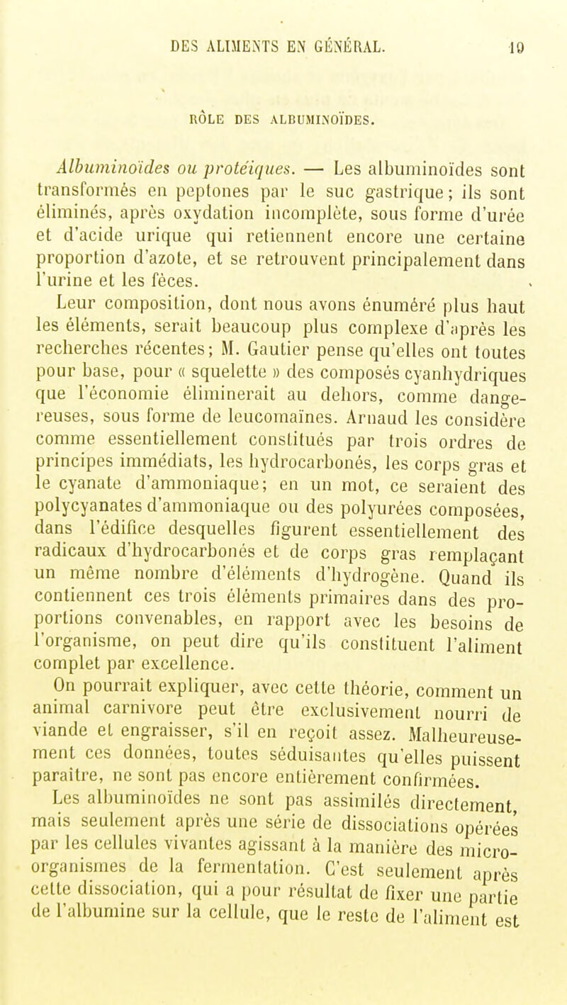 RÔLE DES ALBUMINOÏDES. Albuminoïdes ou protéiques. — Les albuminoïdes sont transformés en peptones par le suc gastrique ; ils sont éliminés, après oxydation incomplète, sous forme d'urée et d'acide urique qui retiennent encore une certaine proportion d'azote, et se retrouvent principalement clans l'urine et les fèces. Leur composition, dont nous avons énuméré plus haut les éléments, serait beaucoup plus complexe d'après les recherches récentes; M. Gautier pense qu'elles ont toutes pour base, pour « squelette » des composés cyanhydriques que l'économie éliminerait au dehors, comme dange- reuses, sous forme de leucomaïnes. Arnaud les considère comme essentiellement constitués par trois ordres de principes immédiats, les hydrocarbonés, les corps gras et le cyanate d'ammoniaque; en un mot, ce seraient des polycyanates d'ammoniaque ou des polyurées composées, dans l'édifice desquelles figurent essentiellement des radicaux d'hydrocarbonés et de corps gras remplaçant un même nombre d'éléments d'hydrogène. Quand ils contiennent ces trois éléments primaires dans des pro- portions convenables, en rapport avec les besoins de l'organisme, on peut dire qu'ils constituent l'aliment complet par excellence. On pourrait expliquer, avec cette théorie, comment un animal Carnivore peut être exclusivement nourri de viande et engraisser, s'il en reçoit assez. Malheureuse- ment ces données, toutes séduisantes qu'elles puissent paraître, ne sont pas encore entièrement confirmées. Les albuminoïdes ne sont pas assimilés directement mais seulement après une série de dissociations opérées par les cellules vivantes agissant à la manière des micro- organismes de la fermentation. C'est seulement après cette dissociation, qui a pour résultat de fixer une partie de l'albumine sur la cellule, que le reste de l'aliment est