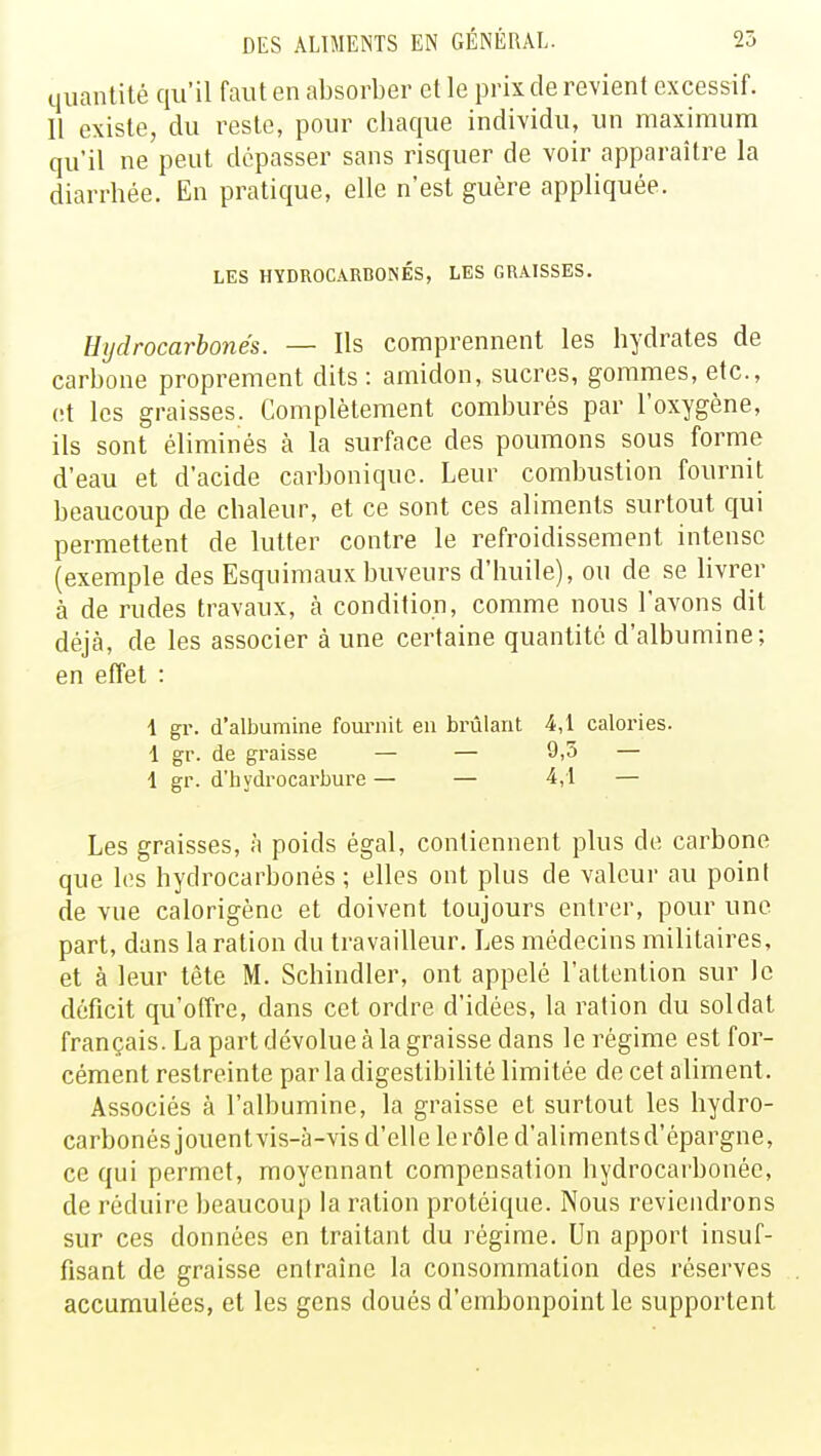 quantité qu'il faut en absorber et le prix de revient excessif. Il existe, du reste, pour chaque individu, un maximum qu'il ne peut dépasser sans risquer de voir apparaître la diarrhée. En pratique, elle n'est guère appliquée. LES HYDROCARBONÉS, LES GRAISSES. Hydrocarbonés. — Ils comprennent les hydrates de carbone proprement dits : amidon, sucres, gommes, etc., et les graisses. Complètement comburés par l'oxygène, ils sont éliminés à la surface des poumons sous forme d'eau et d'acide carbonique. Leur combustion fournit beaucoup de chaleur, et ce sont ces aliments surtout qui permettent de lutter contre le refroidissement intense (exemple des Esquimaux buveurs d'huile), ou de se livrer à de rudes travaux, à condition, comme nous l'avons dit déjcà, de les associer à une certaine quantité d'albumine; en effet : 1 gr. d'albumine fournit en brûlant 4,1 calories. 1 gr. de graisse — — 9,5 — 1 gr. d'hydrocarbure — — 4,1 — Les graisses, à poids égal, contiennent plus de carbone que les hydrocarbonés; elles ont plus de valeur au point de vue calorigène et doivent toujours entrer, pour une part, dans la ration du travailleur. Les médecins militaires, et à leur tête M. Schindler, ont appelé l'attention sur le déficit qu'offre, dans cet ordre d'idées, la ration du soldat français. La part dévolue à la graisse dans le régime est for- cément restreinte par la digestibilité limitée de cet aliment. Associés à l'albumine, la graisse et surtout les hydro- carbonés jouentvis-à-vis d'elle le rôle d'alimentsd'épargne, ce qui permet, moyennant compensation hydrocarbonée, de réduire beaucoup la ration protéique. Nous reviendrons sur ces données en traitant du régime. Un apport insuf- fisant de graisse entraîne la consommation des réserves accumulées, et les gens doués d'embonpoint le supportent