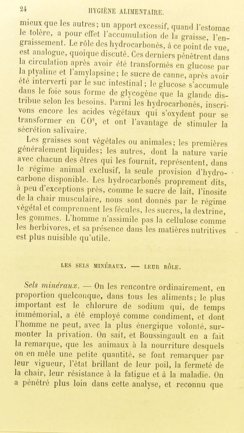 mieux que les autres; un apport excessif, quand l'estomac le tolère, a pour effet l'accumulation de la graisse l'en graissement. Le rôle des hydrocarbonés, à ce point de vue est analogue, quoique discuté. Ces derniers pénètrent dans a circulation après avoir été transformés en glucose par la ptyaline et l'amylapsine ; le sucre de canne, après avoir ele interverti par le suc intestinal; le glucose s'accumule dans le foie sous forme de glycogène que la glande dis- tribue selon les besoins. Parmi les hydrocarbonés, inscri- vons encore les acides végétaux qui s'oxydent pour se transformer en CO\ et ont l'avantage de stimuler la sécrétion salivaire. Les graisses sont végétales ou animales; les premières généralement liquides; les autres, dont la nature varie avec chacun des êtres qui les fournit, représentent, dans le régime animal exclusif, la seule provision d'hydro- carbone disponible. Les hydrocarbonés proprement'dits, à peu d'exceptions près, comme le sucre de lait, l'inositè de la chair musculaire, nous sont donnés par le régime végétal et comprennent les fécules, les sucres, la dextrine, les gommes. L'homme n'assimile pas la cellulose comme les herbivores, et sa présence dans les matières nutritives est plus nuisible qu'utile. LES SELS MINÉRAUX. LEUR ROLE. Sels minéraux. — On les rencontre ordinairement, en proportion quelconque, dans tous les aliments; le plus important est le chlorure de sodium qui, de temps immémorial, a été employé comme condiment, et dont l'homme ne peut, avec la plus énergique volonlé, sur- monter la privation. On sait, et Boussingault en a fait la remarque, que les animaux à la nourriture desquels on en mêle une pelite quantité, se font remarquer par leur vigueur, l'état brillant de leur poil, la fermeté de la chair, leur résistance à la fatigue et à la maladie. On a pénétré plus loin dans cette analyse, et reconnu que