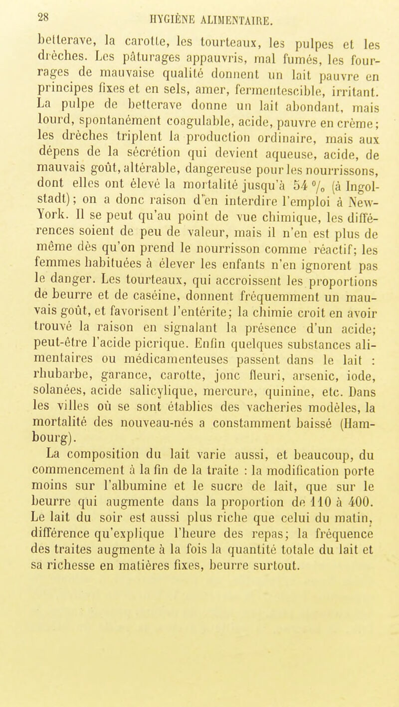 betterave, la carotte, les tourteaux, les pulpes et les dièches. Les pâturages appauvris, mal fumés, les four- rages de mauvaise qualité donnent un lait pauvre en principes fixes et en sels, amer, fermentescible, irritant. La pulpe de betterave donne un lait abondant, mais lourd, spontanément coagulable, acide, pauvre en crème; les drèches triplent la production ordinaire, mais aux dépens de la sécrétion qui devient aqueuse, acide, de mauvais goût, altérable, dangereuse pour les nourrissons, dont elles ont élevé la mortalité jusqu'à 54 % (à Ingol- stadt) ; on a donc raison d'en interdire l'emploi à New- York. Il se peut qu'au point de vue chimique, les diffé- rences soient de peu de valeur, mais il n'en est plus de même dès qu'on prend le nourrisson comme réactif; les femmes habituées à élever les enfants n'en ignorent pas le danger. Les tourteaux, qui accroissent les proportions de beurre et de caséine, donnent fréquemment un mau- vais goût, et favorisent l'entérite; la chimie croit en avoir trouvé la raison en signalant la présence d'un acide; peut-être l'acide picrique. Enfin quelques substances ali- mentaires ou médicamenteuses passent dans le lait : rhubarbe, garance, carotte, jonc fleuri, arsenic, iode, solanées, acide salicylique, mercure, quinine, etc. Dans les villes où se sont établies des vacheries modèles, la mortalité des nouveau-nés a constamment baissé (Ham- bourg). La composition du lait varie aussi, et beaucoup, du commencement à la fin de la traite : la modification porte moins sur l'albumine et le sucre de lait, que sur le beurre qui augmente dans la proportion de 110 à 400. Le lait du soir est aussi plus riche que celui du matin, différence qu'explique l'heure des repas; la fréquence des traites augmente à la fois la quantité totale du lait et sa richesse en matières fixes, beurre surtout.