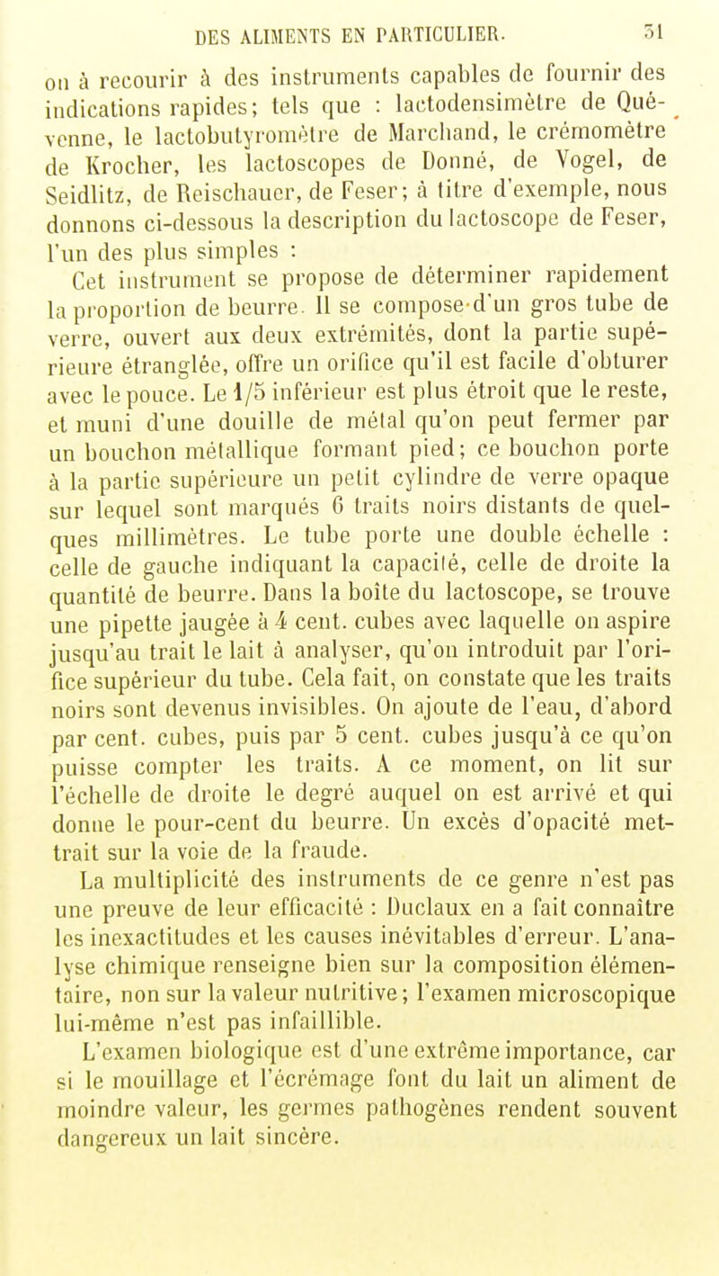 on à recourir à des instruments capables de fournir des indications rapides; tels que : laetoclensimètre de Que- vcnne, le lactobutyromèlre de Marchand, le crémomètre de Krocher, les lactoscopes de Donné, de Vogel, de Seidlitz, de Reischaucr, de Feser; à titre d'exemple, nous donnons ci-dessous la description dulactoscope de Feser, l'un des plus simples : Cet instrument se propose de déterminer rapidement la proportion de beurre. 11 se composed'un gros tube de verre, ouvert aux deux extrémités, dont la partie supé- rieure étranglée, offre un orifice qu'il est facile d'obturer avec le pouce. Le 1/5 inférieur est plus étroit que le reste, et muni d'une douille de métal qu'on peut fermer par un bouchon métallique formant pied; ce bouchon porte à la partie supérieure un petit cylindre de verre opaque sur lequel sont marqués 6 traits noirs distants de quel- ques millimètres. Le tube porte une double échelle : celle de gauche indiquant la capacilé, celle de droite la quantité de beurre. Dans la boîte du lactoscope, se trouve une pipette jaugée à k cent, cubes avec laquelle on aspire jusqu'au trait le lait à analyser, qu'on introduit par l'ori- fice supérieur du tube. Cela fait, on constate que les traits noirs sont devenus invisibles. On ajoute de l'eau, d'abord par cent, cubes, puis par 5 cent, cubes jusqu'à ce qu'on puisse compter les traits. A ce moment, on lit sur l'échelle de droite le degré auquel on est arrivé et qui donne le pour-cent du beurre. Un excès d'opacité met- trait sur la voie de la fraude. La multiplicité des instruments de ce genre n'est pas une preuve de leur efficacité : Duclaux en a fait connaître les inexactitudes et les causes inévitables d'erreur. L'ana- lyse chimique renseigne bien sur la composition élémen- taire, non sur la valeur nutritive ; l'examen microscopique lui-même n'est pas infaillible. L'examen biologique est d'une extrême importance, car si le mouillage et l'écrémage font du lait un aliment de moindre valeur, les germes pathogènes rendent souvent dangereux un lait sincère.