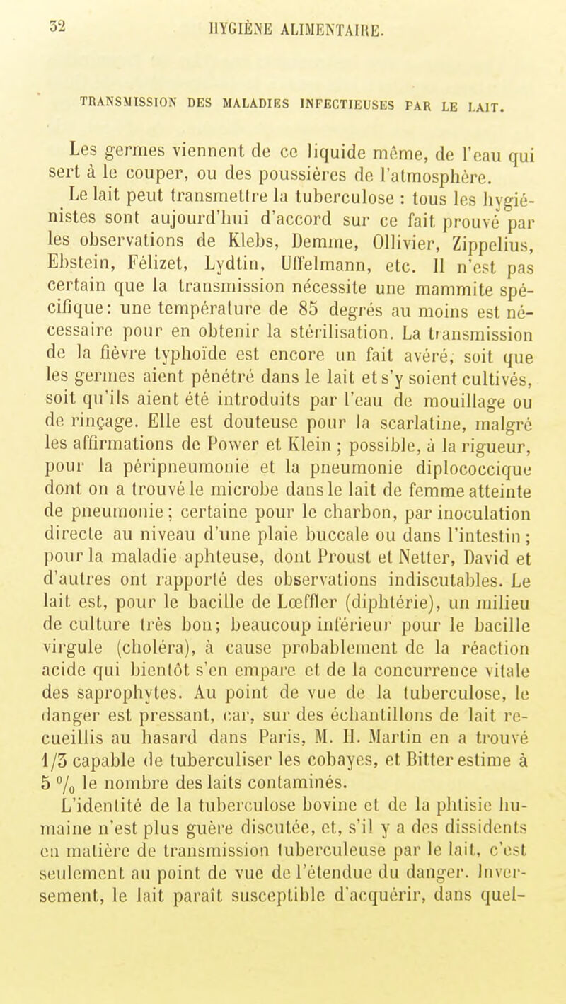 TRANSMISSION DES MALADIES INFECTIEUSES PAR LE LAIT. Les germes viennent de ce liquide même, de l'eau qui sert à le couper, ou des poussières de l'atmosphère. Le lait peut transmetlre la tuberculose : tous les hygié- nistes sont aujourd'hui d'accord sur ce fait prouvé par les observations de Klebs, Demme, Ollivier, Zippelius, Ebstein, Félizet, Lydtin, Uffelmann, etc. 11 n'est pas certain que la transmission nécessite une mammite spé- cifique: une température de 85 degrés au moins est né- cessaire pour en obtenir la stérilisation. La transmission de la fièvre typhoïde est encore un fait avéré, soit que les germes aient pénétré dans le lait et s'y soient cultivés, soit qu'ils aient été introduits par l'eau de mouillage ou de rinçage. Elle est douteuse pour la scarlatine, malgré les affirmations de Power et Klein ; possible, à la rigueur, pour la péripneumonie et la pneumonie diplococcique dont on a trouvé le microbe dans le lait de femme atteinte de pneumonie; certaine pour le charbon, par inoculation directe au niveau d'une plaie buccale ou dans l'intestin; pour la maladie aphteuse, dont Proust et Netter, David et d'autres ont rapporté des observations indiscutables. Le lait est, pour le bacille de Lœffler (diphtérie), un milieu de culture très bon; beaucoup inférieur pour le bacille virgule (choléra), à cause probablement de la réaction acide qui bientôt s'en empare et de la concurrence vitale des saprophytes. Au point de vue de la tuberculose, le danger est pressant, car, sur des échantillons de lait re- cueillis au hasard dans Paris, M. H. Martin en a trouvé 1/3 capable de tuberculiser les cobayes, et Bitter estime à 5 % Ie nombre des laits contaminés. L'identité de la tuberculose bovine et de la phtisie hu- maine n'est plus guère discutée, et, s'il y a des dissidents en matière de transmission luberculeuse par le lait, c'est seulement au point de vue de l'étendue du danger. Inver- sement, le lait parait susceptible d'acquérir, dans quel-