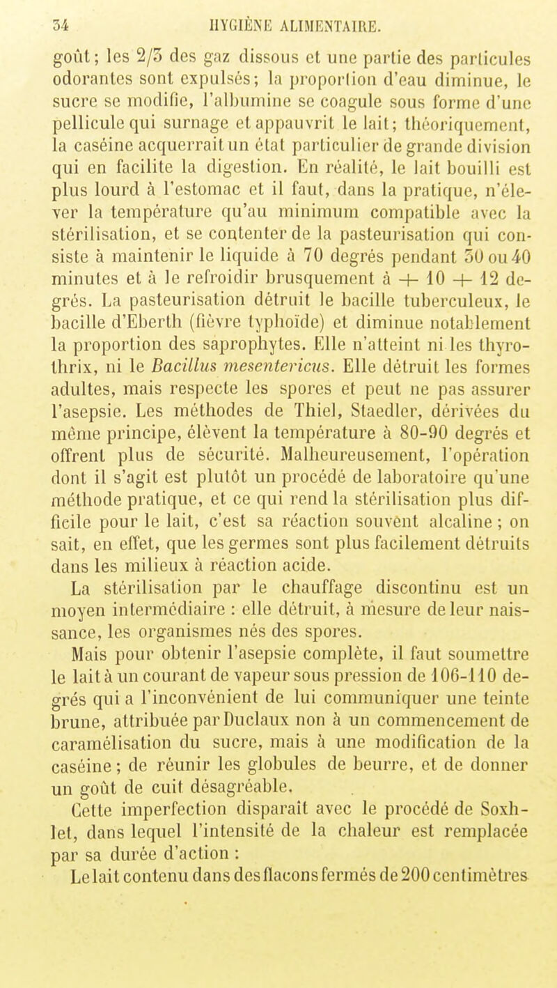 goût ; les 2/5 des gaz dissous et une partie des particules odorantes sont expulsés; la proportion d'eau diminue, le sucre se modifie, l'albumine se coagule sous forme d'une pellicule qui surnage et appauvrit le lait; théoriquement, la caséine acquerrait un état particulier de grande division qui en facilite la digestion. En réalité, le lait bouilli est plus lourd à l'estomac et il faut, dans la pratique, n'éle- ver la température qu'au minimum compatible avec la stérilisation, et se contenter de la pasteurisation qui con- siste à maintenir le liquide à 70 degrés pendant 50 ou 40 minutes et à le refroidir brusquement à -+- 10 + 12 de- grés. La pasteurisation détruit le bacille tuberculeux, le bacille d'Eberth (fièvre typhoïde) et diminue notablement la proportion des saprophytes. Elle n'atteint ni les thyro- thrix, ni le Bacillus mesentericus. Elle détruit les formes adultes, mais respecte les spores et peut ne pas assurer l'asepsie. Les méthodes de Thiel, Slaedler, dérivées du même principe, élèvent la température à 80-90 degrés et offrent plus de sécurité. Malheureusement, l'opération dont il s'agit est plutôt un procédé de laboratoire qu'une méthode pratique, et ce qui rend la stérilisation plus dif- ficile pour le lait, c'est sa réaction souvent alcaline ; on sait, en effet, que les germes sont plus facilement détruits dans les milieux à réaction acide. La stérilisation par le chauffage discontinu est un moyen intermédiaire : elle détruit, à mesure de leur nais- sance, les organismes nés des spores. Mais pour obtenir l'asepsie complète, il faut soumettre le lait à un courant de vapeur sous pression de 106-110 de- grés qui a l'inconvénient de lui communiquer une teinte brune, attribuée par Duclaux non à un commencement de caramélisation du sucre, mais à une modification de la caséine ; de réunir les globules de beurre, et de donner un goût de cuit désagréable. Cette imperfection disparaît avec le procédé de Soxh- let, dans lequel l'intensité de la chaleur est remplacée par sa durée d'action : Le lait contenu dans des flacons fermés de 200 centimètres