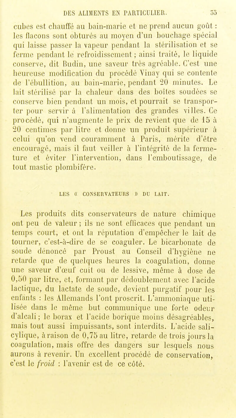 cubes est chauffé au bain-marie et ne prend aucun goût : les flacons sont obturés au moyen d'un bouchage spécial qui laisse passer la vapeur pendant la stérilisation et se ferme pendant le refroidissement ; ainsi traité, le liquide conserve, dit Rudin, une saveur très agréable. C'est une heureuse modification du procédé Vinay qui se contente de l'ébullition, au bain-marie, pendant 20 minutes. Le lait stérilisé par la chaleur dans des boîtes soudées se conserve bien pendant un mois, et pourrait se transpor- ter pour servir à l'alimentation des grandes villes. Ce procédé, qui n'augmente le prix de revient que de 15 à 20 centimes par litre et donne un produit supérieur à celui qu'on vend couramment à Paris, mérite d'être encouragé, mais il faut veiller à l'intégrité de la ferme- ture et éviter l'intervention, dans l'emboutissage, de tout maslic plombifère. LES « CONSERVATEURS )) DU LAIT. Les produits dits conservateurs de nature chimique ont peu de valeur ; ils ne sont efficaces que pendant un temps court, et ont la réputation d'empêcher le lait de tourner, c'est-à-dire de se coaguler. Le bicarbonate de soude dénoncé par Proust au Conseil d'hygiène ne retarde que de quelques heures la coagulation, donne une saveur d'œuf cuit ou de lessive, même à dose de 0,50 par litre, et, formant par dédoublement avec l'acide lactique, du lactate de soude, devient purgatif pour les enfants : les Allemands l'ont proscrit. L'ammoniaque uti- lisée dans le même but communique une forte odeur d'alcali ; le borax et l'acide borique moins désagréables, mais tout aussi impuissants, sont interdits. L'acide sali- cylique, à raison de 0,75 au litre, retarde de trois jours la coagulation, mais offre des dangers sur lesquels nous aurons à revenir. Un excellent procédé de conservation, c'est le froid : l'avenir est de ce côté.