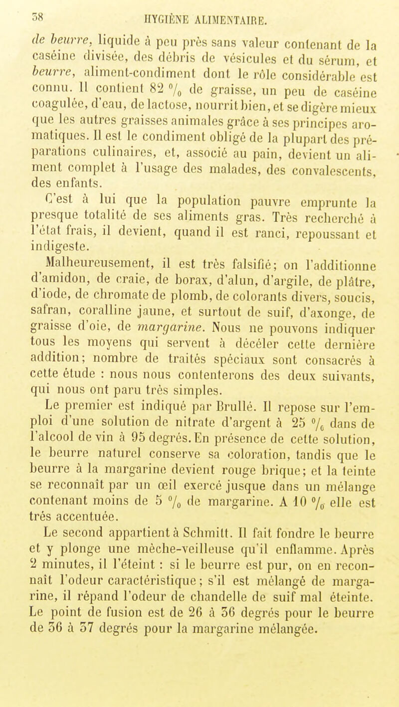 de beurre, liquide à peu près sans valeur contenant de la caséine divisée, des débris de vésicules et du sérum, et beurre, aliment-condiment dont le rôle considérable'est connu. 11 contient 82 % de graisse, un peu de caséine coagulée, d'eau, de lactose, nourrit bien, et se digère mieux que les autres graisses animales grâce à ses principes aro- matiques. Il est le condiment obligé de la plupart des pré- parations culinaires, et, associé au pain, devient un ali- ment complet à l'usage des malades, des convalescents, des enfants. C'est à lui que la population pauvre emprunte la presque totalité de ses aliments gras. Très recherché à l'état frais, il devient, quand il est ranci, repoussant et indigeste. Malheureusement, il est très falsifié; on l'additionne d'amidon, de craie, de borax, d'alun, d'argile, de plâtre, d'iode, de chromate de plomb, de colorants divers, soucis, safran, coralline jaune, et surtout de suif, d'axonge, de graisse d'oie, de margarine. Nous ne pouvons indiquer tous les moyens qui servent à décéler cette dernière addition; nombre de traités spéciaux sont consacrés à cette étude : nous nous contenterons des deux suivants, qui nous ont paru très simples. Le premier est indiqué par Brullé. Il repose sur l'em- ploi d'une solution de nitrate d'argent à 25 % dans de l'alcool devin à 95 degrés. En présence de celte solution, le beurre naturel conserve sa coloration, tandis que le beurre à la margarine devient rouge brique; et la teinte se reconnaît par un œil exercé jusque dans un mélange contenant moins de 5 % de margarine. A 10 % elle est très accentuée. Le second appartient à Schmitt. Il fait fondre le beurre et y plonge une mèche-veilleuse qu'il enflamme. Après 2 minutes, il l'éteint : si le beurre est pur, on en recon- naît l'odeur caractéristique ; s'il est mélangé de marga- rine, il répand l'odeur de chandelle de suif mal éteinte. Le point de fusion est de 26 à 36 degrés pour le beurre de 56 à 57 degrés pour la margarine mélangée.