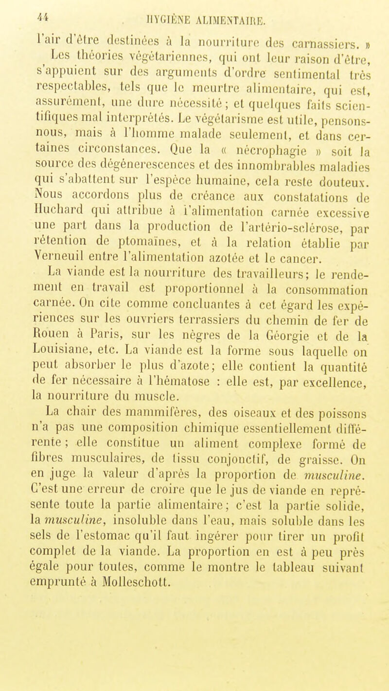 l'air d'être destinées à la nourriture des carnassiers. » ^ Les théories végétariennes, qui ont leur raison d'être, s'appuient sur des arguments d'ordre sentimental très respectables, tels que le meurtre alimentaire, qui est, assurément, une dure nécessité; et quelques faits scien- tifiques mal interprétés. Le végétarisme est utile, pensons- nous, mais à l'homme malade seulement, et dans cer- taines circonstances. Que la « nécrophagie » soit la source des dégénérescences et des innombrables maladies qui s'abattent sur l'espèce humaine, cela reste douteux. Nous accordons plus de créance aux constatations de Huchard qui attribue à l'alimentation carnée excessive une part dans la production de l'artério-sclérose, par rétention de ptomaïnes, et à la relation établie par Verneuil entre l'alimentation azotée et le cancer. La viande est la nourriture des travailleurs; le rende- ment en travail est proportionnel à la consommation carnée. On cite comme concluantes à cet égard les expé- riences sur les ouvriers terrassiers du chemin de fer de Rouen h Paris, sur les nègres de la Géorgie et de la Louisiane, etc. La viande est la forme sous laquelle on peut absorber le plus d'azote; elle contient la quantité de fer nécessaire à l'hématose : elle est, par excellence, la nourriture du muscle. La chair des mammifères, des oiseaux et des poissons n'a pas une composition chimique essentiellement diffé- rente ; elle constitue un aliment complexe formé de fibres musculaires, de tissu conjonctif, de graisse. On en juge la valeur d'après la proportion de musculine. C'est une erreur de croire que le jus de viande en repré- sente toute la partie alimentaire; c'est la partie solide, la musculine, insoluble dans l'eau, mais soluble dans les sels de l'estomac qu'il faut ingérer pour tirer un profit complet de la viande. La proportion en est à peu près égale pour toutes, comme le montre le tableau suivant emprunté à Molleschott.