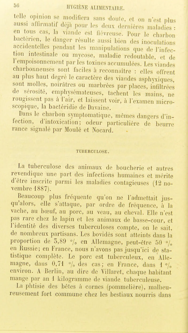 telle opinion se modifiera sans doule, et on n'est plus aussi afflrmatif déjà pour les deux dernières maladies- en tous cas, la viande esl fiévreuse. Pour le charbon bactérien, le danger résulte aussi bien des inoculations accidentelles pendant les manipulations que de l'infec- tion intestinale ou mycose, maladie redoutable el de l'empoisonnement parles toxines accumulées. Les viandes charbonneuses sont faciles à reconnaître : elles offrent au plus haut degré le caractère des viandes asphyxiques, sont molles, noirâtres ou marbrées par places, infiltrées de sérosité, emphysémateuses, tachent les mains ne rougissent pas à l'air, el laissent voir, à l'examen micro- scopique, la bactéridie de Davaine. Dans le charbon symptomatique, mêmes dangers d'in- fection, d'intoxication; odeur particulière de beurre rance signalé par Moulé et Nocard. TUBERCULOSE. La tuberculose des animaux de boucherie et autres revendique une part des infections humaines et mérite d'être inscrite parmi les maladies contagieuses (12 no- vembre 1887). Beaucoup plus fréquente qu'on ne l'admettait jus- qu'alors, elle s'attaque, par ordre de fréquence, à la vache, au bœuf, au porc, au veau, au cheval. Elle n'est pas rare chez le lapin et les animaux de basse-cour, et l'identité des diverses tuberculoses compte, on le sait, de nombreux partisans. Les bovidés sont atteints dans la proportion de 3,89 % en Allemagne, peut-être 50 % en Russie; en France, nous n'avons pas jusqu'ici de sta- tistique complète. Le porc est tuberculeux, en Alle- magne, dans 0,71 % des cas; en France, dans 1 % environ. A Berlin, au dire de Villaret, chaque habitant mange par an 1 kilogramme de viande tuberculeuse. La phtisie des bêtes à cornes (pommclière), malheu- reusement fort commune chez les bestiaux nourris dans