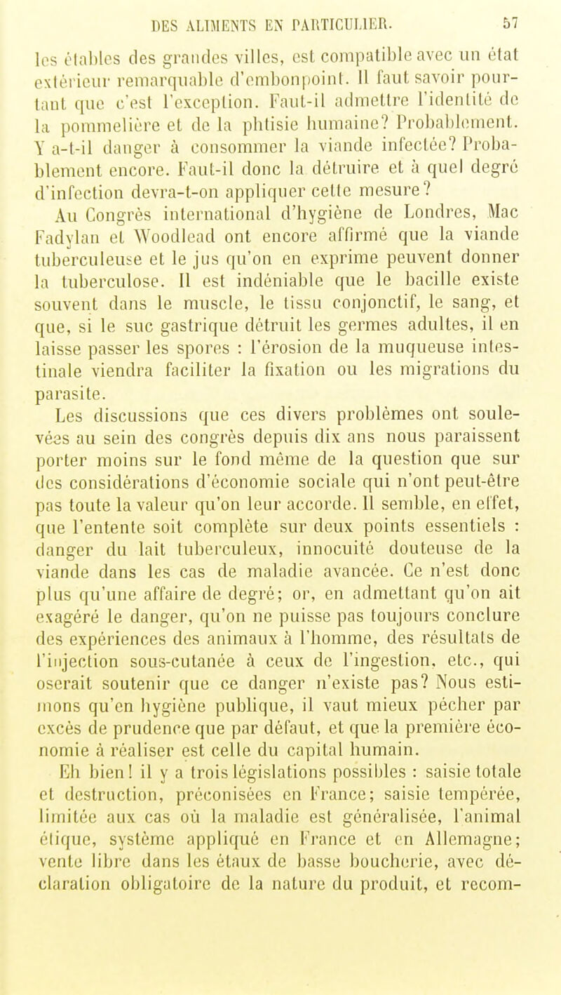 les étables des grandes villes, est compatible avec un état extérieur remarquable d'embonpoint. 11 faut savoir pour- tant que c'est l'exception. Faut-il admettre l'identité de La pommeliére et de la phtisie humaine? Probablement. Y a-t-il danger à consommer la viande infectée? Proba- blement encore. Faut-il donc la détruire et à quel degré d'infection devra-t-on appliquer celte mesure? Au Congrès international d'hygiène de Londres, Mac Fadylan et Woodlead ont encore affirmé que la viande tuberculeuse et le jus qu'on en exprime peuvent donner la tuberculose. Il est indéniable que le bacille existe souvent dans le muscle, le tissu conjonctif, le sang, et que, si le suc gastrique détruit les germes adultes, il en laisse passer les spores : l'érosion de la muqueuse intes- tinale viendra faciliter la fixation ou les migrations du parasite. Les discussions que ces divers problèmes ont soule- vées au sein des congrès depuis dix ans nous paraissent porter moins sur le fond même de la question que sur des considérations d'économie sociale qui n'ont peut-être pas toute la valeur qu'on leur accorde. Il semble, en effet, que l'entente soit complète sur deux points essentiels : danger du lait tuberculeux, innocuité douteuse de la viande clans les cas de maladie avancée. Ce n'est donc plus qu'une affaire de degré; or, en admettant qu'on ait exagéré le danger, qu'on ne puisse pas toujours conclure des expériences des animaux à l'homme, des résultais de l'injection sous-cutanée à ceux de l'ingestion, etc., qui oserait soutenir que ce danger n'existe pas? Nous esti- mons qu'en bygiène publique, il vaut mieux pécher par excès de prudence que par défaut, et que la première éco- nomie à réaliser est celle du capital humain. Eb bien! il y a trois législations possibles : saisie totale et destruction, préconisées en France; saisie tempérée, limitée aux cas où la maladie est généralisée, l'animal élique, système appliqué en France et on Allemagne; vente libre dans les étaux de basse boucherie, avec dé- claration obligatoire de la nature du produit, et recom-