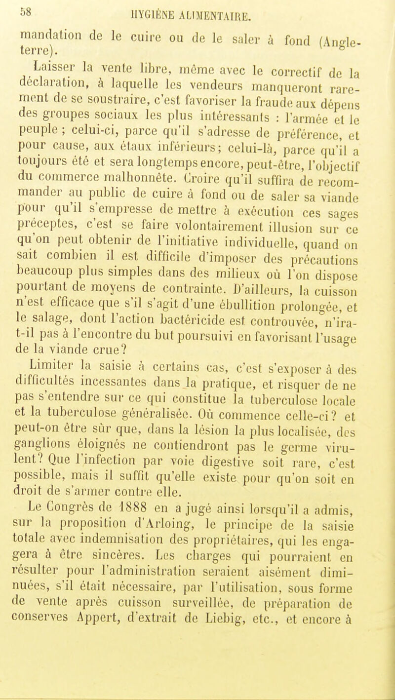 mandation de le cuire ou de le saler à fond (Angle- terre). & Laisser la vente libre, même avec le correctif de la déclaration, à laquelle les vendeurs manqueront rare- ment de se soustraire, c'est favoriser la fraude aux dépens des groupes sociaux les plus intéressants : l'armée el le peuple ; celui-ci, parce qu'il s'adresse de préférence, et pour cause, aux étaux inférieurs; celui-là, parce qu'il a toujours été et sera longtemps encore, peut-être, l'objectif du commerce malhonnête. Croire qu'il suffira de recom- mander au public de cuire à fond ou de saler sa viande pour qu'il s'empresse de mettre à exécution ces sages préceptes, c'est se faire volontairement illusion sur°ce qu'on peut obtenir de l'initiative individuelle, quand on sait combien il est difficile d'imposer des précautions beaucoup plus simples dans des milieux où l'on dispose pourtant de moyens de contrainte. D'ailleurs, la cuisson n'est efficace que s'il s'agit d'une ébullition prolongée, et le salage, dont l'action bactéricide est controuvée, n'i'ra- t-il pas à l'encontre du but poursuivi en favorisant l'usa°-e de la viande crue? Limiter la saisie à certains cas, c'est s'exposer à des difficultés incessantes dans la pratique, et risquer de ne pas s'entendre sur ce qui constitue la tuberculose locale et la tuberculose généralisée. Où commence celle-ci? et peut-on être sur que, dans la lésion la plus localisée, dos ganglions éloignés ne contiendront pas le germe viru- lent? Que l'infection par voie digestive soit rare, c'est possible, mais il suffit qu'elle existe pour qu'on soit en droit de s'armer contre elle. Le Congrès de 1888 en a jugé ainsi lorsqu'il a admis, sur la proposition d'Arloing, le principe de la saisie totale avec indemnisation des propriétaires, qui les enga- gera à être sincères. Les charges qui pourraient en résulter pour l'administration seraient aisément dimi- nuées, s'il était nécessaire, par l'utilisation, sous forme de vente après cuisson surveillée, de préparation de conserves Appert, d'extrait de Liebig, etc., et encore à