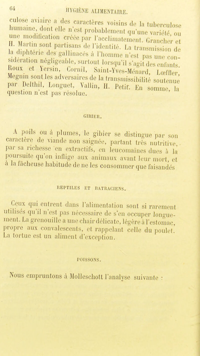 culose aviaire a des caractères voisins de la tuberculose humaine dont elle n'est probablement qu'une arSé ou une modification créée par l'acclimatement. Grancher e I. Mar in sont partisans de l'identité. La transmission de la diphtérie desgallinacés à l'homme n'es! pas un, cor, sideration négligeable, surtout lorsqu'il s'agii des enfants Houx et \ersm, Cornil, Saint-Yves-Ménard, Lœffler Megnin son t les adversaires de la transmissibilité soutenue par Delthil, Longuet, Vallin, H. Petit. En somme la question n est pas résolue. GIBIER. A poils ou à plumes, le gibier se dislingue par son caractère de viande non saignée, partant très nutritive par sa richesse en extraclifs, en leucomaïnes dues à la poursuite qu'on inflige aux animaux avant leur mort, et a la fâcheuse habitude de ne les consommer que faisandés REPTILES ET BATRACIENS. Ceux qui entrent dans l'alimentation sont si rarement utilisés qu'il n'est pas nécessaire de s'en occuper longue- ment. La grenouille a une chair délicate, légère à l'estomac, propre aux convalescents, et rappelant celle du poulet.' La tortue est un aliment d'exception. roissoNs. Nous empruntons à Molleschott l'analyse suivante