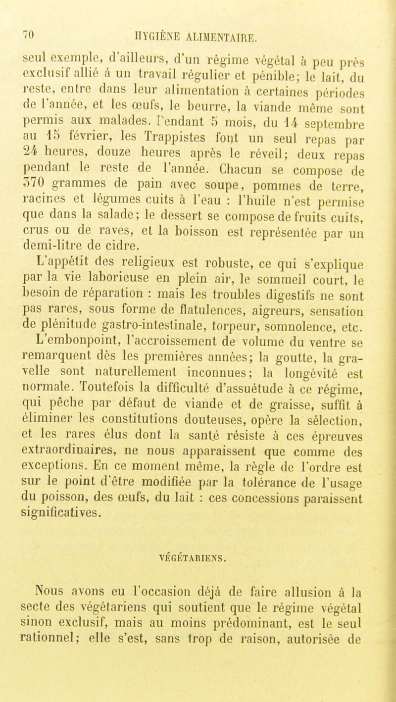 seul exemple, d'ailleurs, d'un régime végétal à peu près exclusif allié à un travail régulier et pénible; le lait, du reste, entre dans leur alimentation à certaines périodes de l'année, et les œufs, le beurre, la viande même sont permis aux malades. Tendant 5 mois, du 14 septembre au 15 février, les Trappistes font un seul repas par 24 heures, douze heures après le réveil; deux repas pendant le reste de l'année. Chacun se compose de 570 grammes de pain avec soupe, pommes de terre, racines et légumes cuits à l'eau : l'huile n'est permise que dans la salade; le dessert se compose de fruits cuits, crus ou de raves, et la boisson est représentée par un demi-litre de cidre. L'appétit des religieux est robuste, ce qui s'explique par la vie laborieuse en plein air, le sommeil court, le besoin de réparation : mais les troubles digestifs ne sont pas rares, sous forme de flatulences, aigreurs, sensation de plénitude gastro-intestinale, torpeur, somnolence, etc. L'embonpoint, l'accroissement de volume du ventre se remarquent dès les premières années; la goutte, la gra- velle sont naturellement inconnues; la longévité est normale. Toutefois la difficulté d'assuétude à ce régime, qui pêche par défaut de viande et de graisse, suffit à éliminer les constitutions douteuses, opère la sélection, et les rares élus dont la sant.é résiste à ces épreuves extraordinaires, ne nous apparaissent que comme des exceptions. En ce moment même, la règle de l'ordre est sur le point d'être modifiée par la tolérance de l'usage du poisson, des œufs, du lait : ces concessions paraissent significatives. VÉGÉTARIENS. Nous avons eu l'occasion déjà de faire allusion à la secte des végétariens qui soutient que le régime végétal sinon exclusif, mais au moins prédominant, est le seul rationnel; elle s'est, sans trop de raison, autorisée de