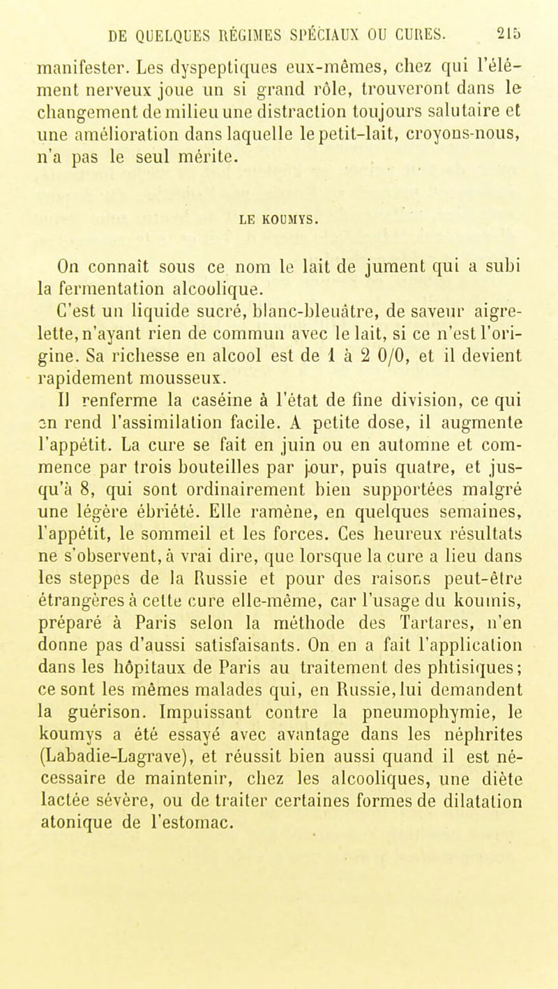 manifester. Les dyspeptiques eux-mêmes, chez qui l'élé- ment nerveux joue un si grand rôle, trouveront dans le changement de milieu une distraction toujours salutaire et une amélioration dans laquelle le petit-lait, croyons-nous, n'a pas le seul mérite. LE KOUMYS. On connaît sous ce nom le lait de jument qui a suhi la fermentation alcoolique. C'est un liquide sucré, blanc-bleuâtre, de saveur aigre- lette, n'ayant rien de commun avec le lait, si ce n'est l'ori- gine. Sa richesse en alcool est de 1 à 2 0/0, et il devient rapidement mousseux. Il renferme la caséine à l'état de fine division, ce qui on rend l'assimilation facile. A petite dose, il augmente l'appétit. La cure se fait en juin ou en automne et com- mence par trois bouteilles par pour, puis quatre, et jus- qu'à 8, qui sont ordinairement bien supportées malgré une légère ébriété. Elle ramène, en quelques semaines, l'appétit, le sommeil et les forces. Ces heureux résultats ne s'observent, à vrai dire, que lorsque la cure a lieu dans les steppes de la Russie et pour des raisons peut-être étrangères à celte cure elle-même, car l'usage du koumis, préparé à Paris selon la méthode des Tartares, n'en donne pas d'aussi satisfaisants. On en a fait l'application dans les hôpitaux de Paris au traitement des phtisiques; ce sont les mêmes malades qui, en Russie, lui demandent la guérison. Impuissant contre la pneumophymie, le koumys a été essayé avec avantage dans les néphrites (Labadie-Lagrave), et réussit bien aussi quand il est né- cessaire de maintenir, chez les alcooliques, une diète lactée sévère, ou de traiter certaines formes de dilatation atonique de l'estomac.