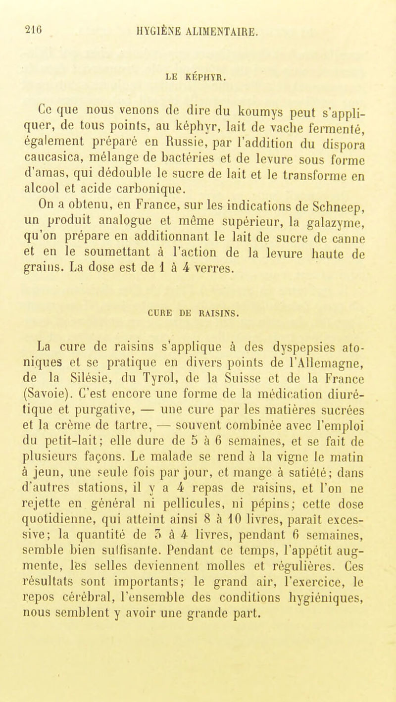 LE KÉPHYR. Ce que nous venons de dire du koumys peut s'appli- quer, de tous points, au képhyr, lait de vache fermenté, également préparé en Russie, par l'addition du dispora caucasica, mélange de bactéries et de levure sous forme d'amas, qui dédouble le sucre de lait et le transforme en alcool et acide carbonique. On a obtenu, en France, sur les indications de Schneep, un produit analogue et même supérieur, la galazyme, qu'on prépare en additionnant le lait de sucre de canne et en le soumettant à l'action de la levure haute de grains. La dose est de 1 à 4 verres. CURE DE RAISINS. La cure de raisins s'applique à des dyspepsies ato- niques et se pratique en divers points de l'Allemagne, de la Silésie, du Tyrol, de la Suisse et de la France (Savoie). C'est encore une forme de la médication diuré- tique et purgative, — une cure par les matières sucrées et la crème de tartre, — souvent combinée avec l'emploi du petit-lait; elle dure de 5 à 6 semaines, et se fait de plusieurs façons. Le malade se rend à la vigne le malin à jeun, une seule fois par jour, et mange à satiété ; dans d'autres stations, il y a 4 repas de raisins, et l'on ne rejette en général ni pellicules, ni pépins; cette dose quotidienne, qui atteint ainsi 8 à 10 livres, paraît exces- sive; la quantité de 5 à A livres, pendant 6 semaines, semble bien suffisante. Pendant ce temps, l'appétit aug- mente, l'es selles deviennent molles et régulières. Ces résultats sont importants; le grand air, l'exercice, le repos cérébral, l'ensemble des conditions hygiéniques, nous semblent y avoir une grande part.
