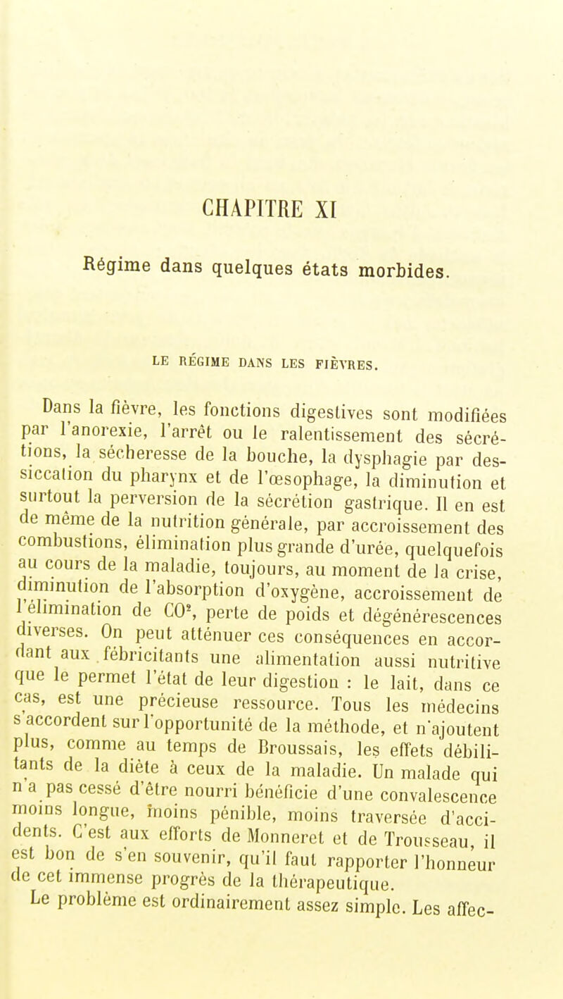 CHAPITRE XI Régime dans quelques états morbides. LE REGIME DANS LES FIÈVRES. Dans la fièvre, les fonctions digeslives sont modifiées par l'anorexie, l'arrêt ou le ralentissement des sécré- tions, la sécheresse de la bouche, la dysphagie par des- siccation du pharynx et de l'œsophage, la diminution et surtout la perversion de la sécrétion gastrique. Il en est de même de la nutrition générale, par accroissement des combustions, élimination plus grande d'urée, quelquefois au cours de la maladie, toujours, au moment de la crise, diminution de l'absorption d'oxygène, accroissement de 1élimination de CO\ perte de poids et dégénérescences diverses. On peut atténuer ces conséquences en accor- dant aux fébncitants une alimentation aussi nutritive que le permet l'état de leur digestion : le lait, dans ce cas, est une précieuse ressource. Tous les médecins s accordent sur l'opportunité de la méthode, et n'ajoutent plus, comme au temps de Broussais, les effets débili- tants de la diète à ceux de la maladie. Un malade qui n a pas cessé d'être nourri bénéficie d'une convalescence moins longue, moins pénible, moins traversée d'acci- dents. C'est aux efforts de Monneret et de Trousseau il est bon de s'en souvenir, qu'il faut rapporter l'honneur de cet immense progrès de la thérapeutique. Le problème est ordinairement assez simple. Les affec-