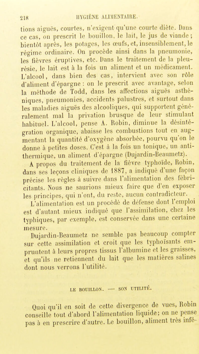tions aiguës, courtes, n'exigent qu'une courte diète. Dans ce cas, on prescrit le bouillon, le lait, le jus de viande; bientôt après, les potages, les œufs, et, insensiblement, le régime ordinaire. On procède ainsi dans la pneumonie, les fièvres éruplives, etc. Dans le traitement de la pleu- résie, le lait est à la fois un aliment et un médicament. L'alcool, dans bien des cas, intervient avec son rôle d'aliment d'épargne : on le prescrit avec avantage, selon la méthode de Todd, dans les affections aiguës asthé- niques, pneumonies, accidents palustres, et surtout dans les maladies aiguës des alcooliques, qui supportent géné- ralement mal la privation brusque de leur stimulant habituel. L'alcool, pense A. Robin, diminue la désinté- gration organique, abaisse les combustions tout en aug- mentant la quantité d'oxygène absorbée, pourvu qu'on le donne à petites doses. C'est à la fois un tonique, un anti- thermique, un aliment d'épargne (Dujardin-Beanmetz). A propos du traitement de la fièvre typhoïde, Robin, dans ses leçons cliniques de 1887, a indiqué d'une façon précise les règles à suivre dans l'alimentation des fébri- citants. Nous ne saurions mieux faire que d'en exposer les principes, qui n'ont, du reste, aucun contradicteur. L'alimentation est un procédé de défense dont l'emploi est d'autant mieux indiqué que l'assimilation, chez les typbiques, par exemple, est conservée dans une certaine mesure. Dujardin-Beaumetz ne semble pas beaucoup compter sur cette assimilation et croit que les typhoïsants em- pruntent à leurs propres tissus l'albumine et les graisses, et qu'ils ne retiennent du lait que les matières salines dont nous verrons l'utilité. LE BOUILLON. SON UTILITÉ. Quoi qu'il en soit de cette divergence de vues, Robin conseille tout d'abord l'alimentation liquide; on ne pense pas à en prescrire d'autre. Le bouillon, aliment très infé-