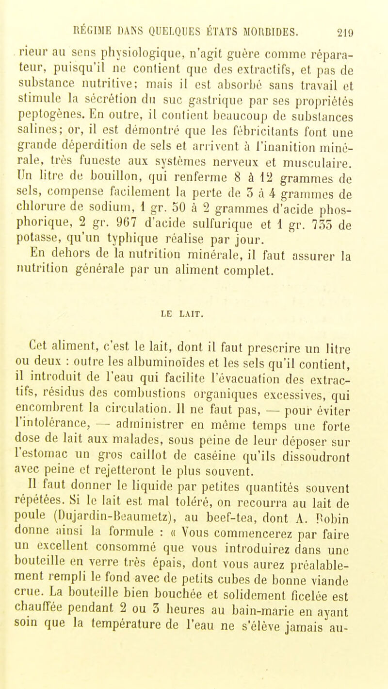 rieur au sons physiologique, n'agit guère comme répara- teur, puisqu'il ne contient que des extractifs, et pas de substance nutritive; mais il est absorbé sans travail et stimule la sécrétion du suc gastrique par ses propriétés peptogènes. En outre, il contient beaucoup de substances salines; or, il est démontré que les fébricitants font une grande déperdition de sels et arrivent à l'inanition miné- rale, très fuueste aux systèmes nerveux et musculaire. Un litre de bouillon, qui renferme 8 à 12 grammes de sels, compense facilement la perte de 3 a 4 grammes de chlorure de sodium, 1 gr. 50 à 2 grammes d'acide phos- phorique, 2 gr. 967 d'acide sulfurique et 1 gr. 735 de potasse, qu'un typhique réalise par jour. En dehors de la nutrition minérale, il faut assurer la nutrition générale par un aliment complet. LE LAIT. Cet aliment, c'est le lait, dont il faut prescrire un litre ou deux : outre les albuminoïdes et les sels qu'il contient, il introduit de l'eau qui facilite l'évacuation des extrac- tifs, résidus des combustions organiques excessives, qui encombrent la circulation. Il ne faut pas, — pour éviter l'intolérance, — administrer en même temps une forte dose de lait aux malades, sous peine de leur déposer sur l'estomac un gros caillot de caséine qu'ils dissoudront avec peine et rejetteront le plus souvent. Il faut donner le liquide par petites quantités souvent répétées. Si le lait est mal toléré, on recourra au lait de poule (Dujardin-Beaumetz), au beef-tea, dont A. Hobin donne ainsi la formule : « Vous commencerez par faire un excellent consommé que vous introduirez dans une bouteille en verre très épais, dont vous aurez préalable- ment rempli le fond avec de petits cubes de bonne viande crue. La bouteille bien bouchée et solidement ficelée est chauffée pendant 2 ou 3 heures au bain-marie en ayant soin que la température de l'eau ne s'élève jamais au-
