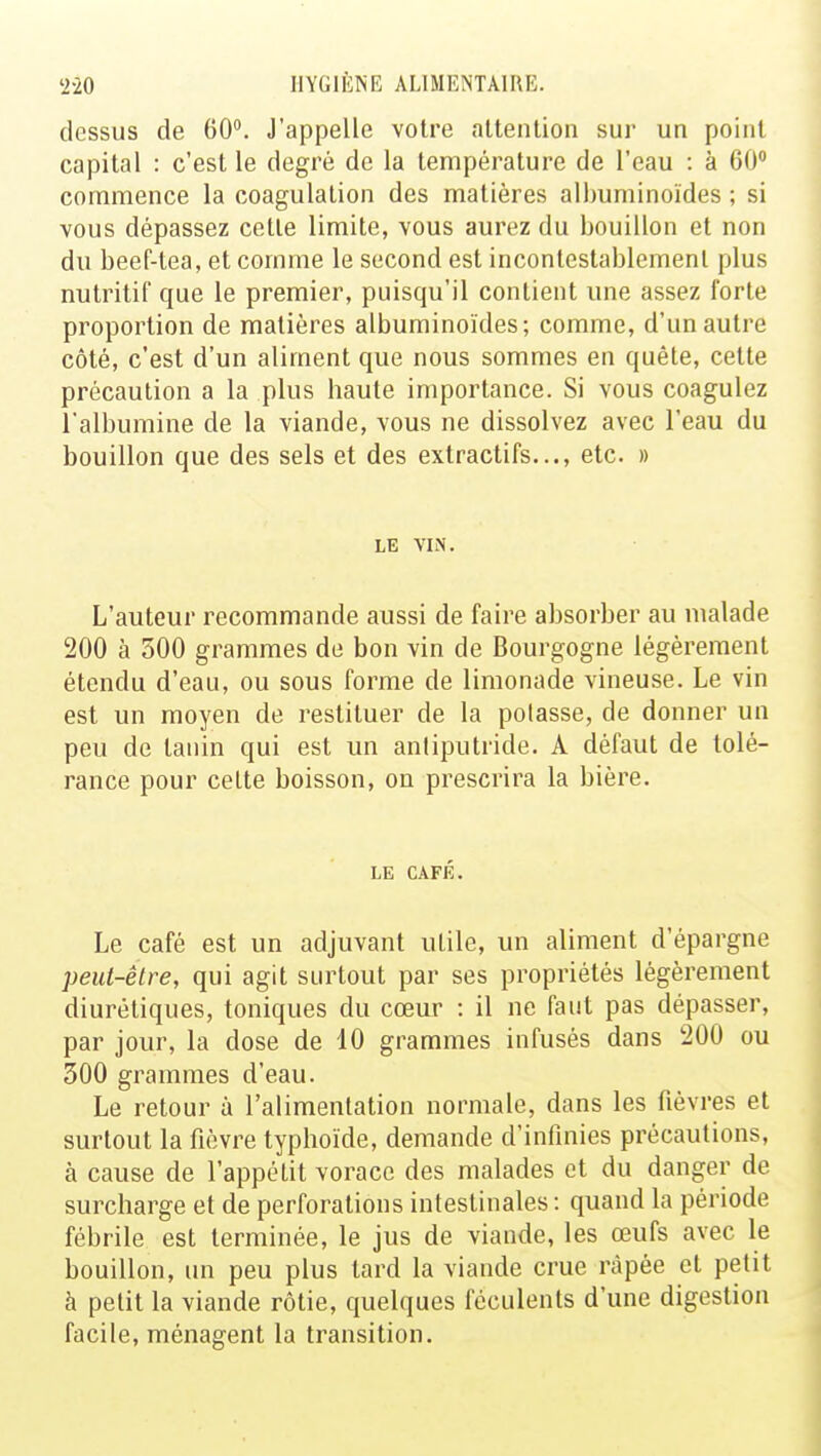 dessus de 60°. J'appelle votre attention sur un point capital : c'est le degré de la température de l'eau : à 60° commence la coagulation des matières alhuminoïdes ; si vous dépassez cette limite, vous aurez du bouillon et non du beef-tea, et comme le second est incontestablement plus nutritif que le premier, puisqu'il contient une assez forte proportion de matières albuminoïdes; comme, d'un autre côté, c'est d'un aliment que nous sommes en quête, cette précaution a la plus haute importance. Si vous coagulez l'albumine de la viande, vous ne dissolvez avec l'eau du bouillon que des sels et des extractifs..., etc. » LE VIN. L'auteur recommande aussi de faire absorber au malade 200 à 500 grammes de bon vin de Bourgogne légèrement étendu d'eau, ou sous forme de limonade vineuse. Le vin est un moyen de restituer de la polasse, de donner un peu de tanin qui est un antiputride. A défaut de tolé- rance pour cette boisson, on prescrira la bière. LE CAFÉ. Le café est un adjuvant uLile, un aliment d'épargne peut-être, qui agit surtout par ses propriétés légèrement diurétiques, toniques du cœur : il ne faut pas dépasser, par jour, la dose de 10 grammes infusés dans 200 ou 300 grammes d'eau. Le retour à l'alimentation normale, dans les fièvres et surtout la fièvre typhoïde, demande d'infinies précautions, à cause de l'appétit vorace des malades et du danger de surcharge et de perforations intestinales : quand la période fébrile est terminée, le jus de viande, les œufs avec le bouillon, un peu plus tard la viande crue râpée et petit à petit la viande rôtie, quelques féculents d'une digestion facile, ménagent la transition.