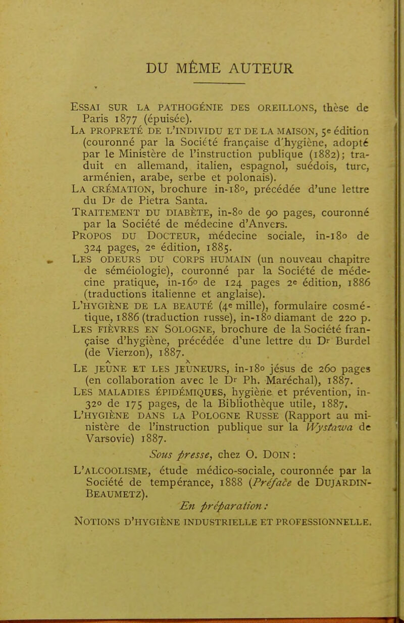 DU MÊME AUTEUR Essai sur la pathogénie des oreillons, thèse de Paris 1877 (épuisée). La propreté de l'individu et de la maison, se édition (couronné par la Société française d'hygiène, adopté par le Ministère de l'instruction publique (1882); tra- duit en allemand, italien, espagnol, suédois, turc, arménien, arabe, serbe et polonais). La crémation, brochure in-18°, précédée d'une lettre du Dr de Pietra Santa. Traitement du diabète, in-80 de 90 pages, couronné par la Société de médecine d'Anvers. Propos du Docteur, médecine sociale, in-i8o de 324 pages, 2e édition, 1885. Les odeurs du corps humain (un nouveau chapitre de séméiologie), couronné par la Société de méde- cine pratique, in-i6o de 124 pages 2e édition, 1886 (traductions italienne et anglaise). L'hygiène de la beauté (4e mille), formulaire cosmé- tique, 1886 (traduction russe), in-180 diamant de 220 p. Les fièvres en Sologne, brochure de la Société fran- çaise d'hygiène, précédée d'une lettre du Dr Burdel (de Vierzon), 1887. Le jeune et les jeûneurs, in-180 jésus de 260 pages (en collaboration avec le Dr Ph. Maréchal), 1887. Les maladies épidémiques, hygiène et prévention, in- 320 de 175 pages, de la Bibliothèque utile, 1887. L'hygiène dans la Pologne Russe (Rapport au mi- nistère de l'instruction publique sur la Wystaïua de Varsovie) 1887. Sous presse, chez 0. DoiN : L'alcoolisme, étude médico-sociale, couronnée par la Société de tempérance, 1888 {Pré/ace de Dujardin- Beaumetz). En préparation : Notions d'hygiène industrielle et professionnelle.