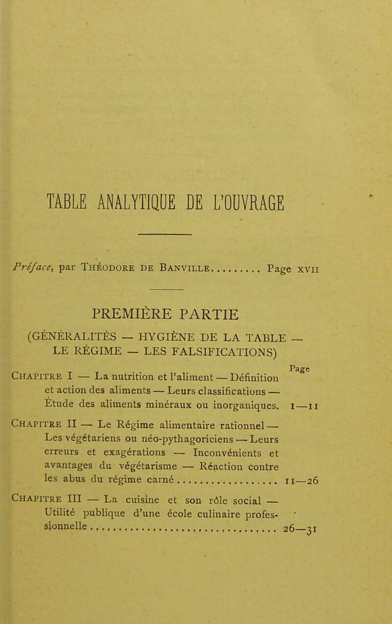 TABLE ANALYTIQUE DE L'OUVRAGE Préface, par Théodore de Banville Page xvii PREMIÈRE PARTIE (GÉNÉRALITÉS — HYGIÈNE DE LA TABLE — LE RÉGIME — LES FALSIFICATIONS) Page Chapitre I — La nutrition et l'aliment — Définition et action des aliments — Leurs classifications — Étude des aliments minéraux ou inorganiques. I—ii Chapitre II — Le Régime alimentaire rationnel — Les végétariens ou néo-pythagoriciens — Leurs erreurs et exagérations — Inconvénients et avantages du végétarisme — Réaction contre les abus du régime camé i \—26 Chapitre III — La cuisine et son rôle social — Utilité publique d'une école culinaire profes- sionnelle , , ,... 26 31
