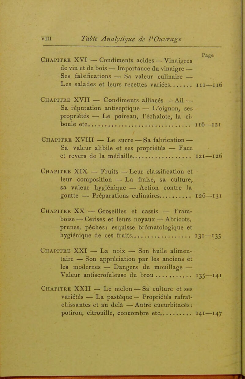 Page Chapitre XVI —Condiments acides — Vinaigres de vin et de bois —■ Importance du vinaigre — Ses falsifications — Sa valeur culinaire — Les salades et leurs recettes variées m—ii6 Chapitre XVII — Condiments alliacés —Ail — Sa réputation antiseptique — L'oignon, ses propriétés — Le poireau, l'échalote, la ci- boule etc 116—121 Chapitre XVIII — Le sucre — Sa fabrication — Sa valeur alibile et ses propriétés —■ Face et revers de la médaille 121—126 Chapitre XIX — Fruits — Leur classification et leur composition — La fraise, sa culture, sa valeur hygiénique — Action contre la goutte — Préparations culinaires 126—131 Chapitre XX — Groseilles et cassis — Fram- boise — Cerises et leurs noyaux — Abricots, prunes, pêches: esquisse brômatologique et hygiénique de ces fruits 131 —135 Chapitre XXI — La noix — Son huile alimen- taire — Son appréciation par les anciens et les modernes — Dangers du mouillage — Valeur antiscrofuleuse du brou 135—141 Chapitre XXII — Le melon — Sa culture et ses variétés — La pastèque — Propriétés rafraî- chissantes et au delà —Autre cucurbitacés : potiron, citrouille, concombre etc 141—147