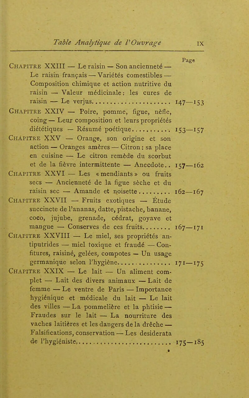 Page Chapitre XXIII — Le raisin — Son ancienneté — Le raisin français — Variétés comestibles — Composition chimique et action nutritive du raisin — Valeur médicinale : les cures de raisin — Le verjus , 147—153 Chapitre XXIV — Poire, pomme, figue, nèfle, coing — Leur composition et leurs propriétés diététiques — Résumé poétique 153—157 Chapitre XXV — Orange, son origine et son action — Oranges amères — Citron : sa place en cuisine — Le citron remède du scorbut et de la fièvre intermittente — Anecdote.. 157—162 Chapitre XXVI — Les « mendiants » ou fruits secs — Ancienneté de la figue sèche et du raisin sec — Amande et noisette 162—167 Chapitre XXVII — Fruits exotiques — Étude succincte de l'ananas, datte, pistache, banane, coco, jujube, grenade, cédrat, goyave et mangue — Conserves de ces fruits 167—171 Chapitre XXVIII — Le miel, ses propriétés an- tiputrides — miel toxique et fraudé — Con- fitures, raisiné, gelées, compotes — Un usage germanique selon l'hygiène 171—175 Chapitre XXIX — Le lait — Un aliment com- plet — Lait des divers animaux —Lait de femme — Le ventre de Paris — Importance hygiénique et médicale du lait — Le lait des villes — La pommelière et la phtisie — Fraudes sur le lait — La nourriture des vaches laitières et les dangers de la drêche — Falsifications, conservation — Les desiderata de l'hygiéniste, 175—185