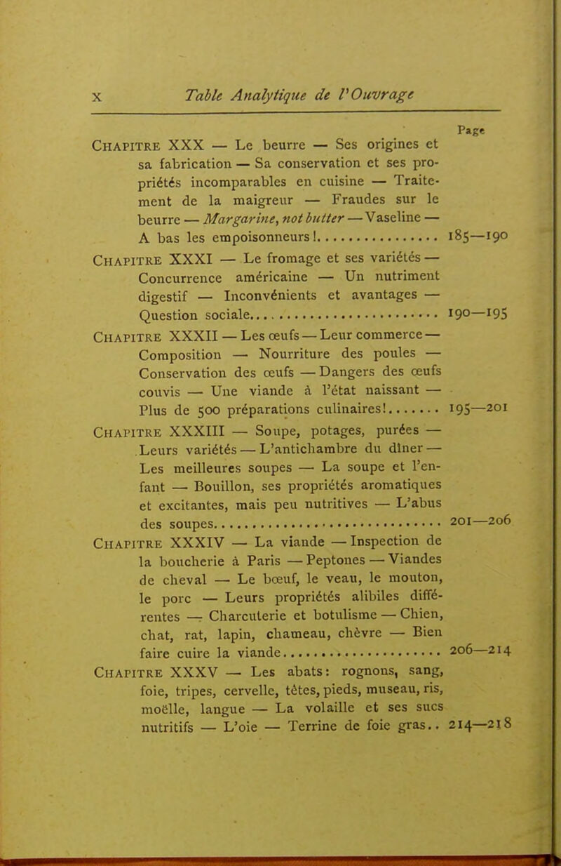 Page Chapitre XXX — Le beurre — Ses origines et sa fabrication — Sa conservation et ses pro- priétés incomparables en cuisine — Traite- ment de la maigreur — Fraudes sur le beurre — Margarine, not butter —Vaseline — A bas les empoisonneurs 1 185—190 Chapitre XXXI — Le fromage et ses variétés — Concurrence américaine — Un nutriment digestif — Inconvénients et avantages — Question sociale 19°—'95 Chapitre XXXII — Les œufs — Leur commerce — Composition — Nourriture des poules — Conservation des œufs —Dangers des œufs couvis — Une viande à l'état naissant — Plus de 500 préparations culinaires! 19S—201 Chapitre XXXIII — Soupe, potages, purées — Leurs variétés — L'antichambre du dîner — Les meilleures soupes — La soupe et l'en- fant — Bouillon, ses propriétés aromatiques et excitantes, mais peu nutritives — L'abus des soupes 201—206 Chapitre XXXIV — La viande — Inspection de la boucherie à Paris — Peptones — Viandes de cheval — Le bœuf, le veau, le mouton, le porc — Leurs propriétés alibiles diffé- rentes —r Charcuterie et botulisme — Chien, chat, rat, lapin, chameau, chèvre — Bien faire cuire la viande 206—214 Chapitre XXXV — Les abats: rognons, sang, foie, tripes, cervelle, têtes, pieds, museau, ris, moelle, langue — La volaille et ses sucs nutritifs — L'oie — Terrine de foie gras,. 214—2î8