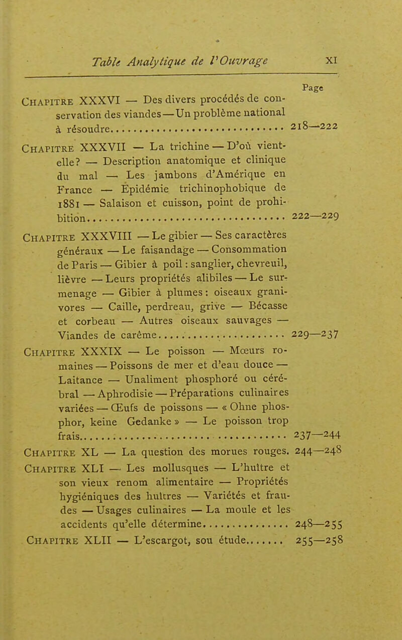 Page Chapitre XXXVI — Des divers procédés de con- servation des viandes—Un problème national à résoudre 218—222 Chapitre XXXVII — La trichine — D'où vient- elle? — Description anatomique et clinique du mal — Les jambons d'Amérique en France — Épidémie tricliinophobique de 1881 — Salaison et cuisson, point de prohi- bition 222—229 Chapitre XXXVIII — Le gibier — Ses caractères généraux — Le faisandage — Consommation de Paris — Gibier à poil : sanglier, chevreuil, lièvre —Leurs propriétés alibiles — Le surr ménage — Gibier à plumes : oiseaux grani- vores — Caille, perdreau, grive — Bécasse et corbeau — Autres oiseaux sauvages — Viandes de carême 229—237 Chapitre XXXIX — Le poisson — Mœurs ro- maines — Poissons de mer et d'eau douce — Laitance — Unaliment phosphoré ou céré- bral — Aphrodisie — Préparations culinaires variées — Œufs de poissons — « Ohne phos- phor, keine Gedanke » — Le poisson trop frais 237—244 Chapitre XL — La question des morues rouges. 244—248 Chapitre XLI — Les mollusques — L'huître et son vieux renom alimentaire — Propriétés hygiéniques des huicres — Variétés et frau- des — Usages culinaires — La moule et les accidents qu'elle détermine 248—255 Chapitre XLII — L'escargot, sou étude 255—258