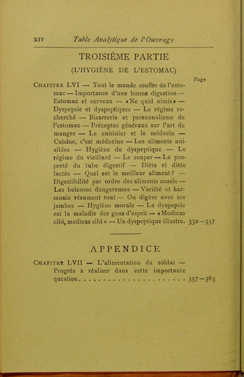 TROISIÈME PARTIE (L'HYGIÈNE DE L'ESTOMAC) Page Chapitre LVI — Tout le monde souffre de l'esto- mac — Importance d'une bonne digestion — Estomac et cerveau — «Ne quid nimis> — Dyspepsie et dyspeptiques — Le régime re- cherché — Bizarrerie et personnalisme de l'estomac — Préceptes généraux sur l'art de manger — Le cuisinier et le médecin — Cuisine, c'est médecine — Les aliments nui- sibles — Hygiène du dyspeptique — Le régime du vieillard — Le souper — La pro- preté du tube digestif — Diète et diète lactée — Quel est le meilleur aliment? — Digestibilité par ordre des aliments usuels — Les boissons dangereuses —Variété et har- monie résument tout — On digère avec ses jambes — Hygiène morale — La dyspepsie est la maladie des gens d'esprit— <Modicus cibi, medicus sibi » — Un dyspeptique illustre. 332—357 APPENDICE Chapitre LVII — L'alimentation du soldat — Progrès à réaliser dans cette importante question 357—3^3