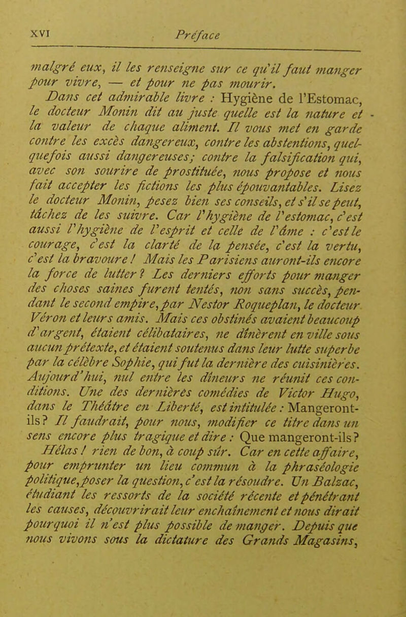 malgré eux, il les renseigne stir ce qu'il faut manger J)Our vivre, — et pour ne pas mourir. Dans cet admirable livre : Hygiène de l'Estomac, le docteur Monin dit au juste quelle est la nature et • la valeur de chaque aliment. Il vous met en garde contre les excès dangereux, contre les abstentions, quel- quefois aussi dangereuses; contre la falsification qui, avec son sourire de prostituée, jious propose et nous fait accepter les fictions les plus épouvantables. Lisez le docteur Monin, pesez bien ses conseils, et s'il se peut, tâchez de les suivre. Car Vhygiène de Vestomac, c'est aussi V hygiène de V esprit et celle de Vâme : c'est le courage, c'est la clarté de la pensée, c'est la vertu, c'est la bravoure ! Mais les Parisiens auront-ils encore la force de lutter 1 Les derniers efforts pour manger des choses saines furent tentés, non sans succès, pefi- dant le second empire,par Nestor Roqueplan, le docteur. Véron et leurs amis. Mais ces obstinés avaient beaucoup d'argent, étaient célibataires, ne dînèrent en ville sous aucun prétexte, et étaient soutenus dans leur lutte superbe par la célèbre Sophie, qui fut la dernière des cuisitiièr'es. Aujourd'hui, nul entre les dîneurs ne réunit ces con- diiiotis. Une des dernières comédies de Victor Hugo, dans le Théâtre en Liberté, est intittilée : Msingeront- ils ? // faudrait, pour nous, modifier ce titre dans un sens encore plus tragique et dire : Que mangeront-ils ? Hélas ! rien de bon, à coup siîr. Car en cette affaire, pour etnprunter un lieu commun à la phraséologie politique,poser la question, c'est la résoudre. Vn Balzac, étudiant les ressorts de la société récente et pénétrant les causes, découvrirait leur enchaînement et nous dirait pourquoi il n'est plus possible de manger. Depuis que nous vivons sous la dictature des Grands Magasins,