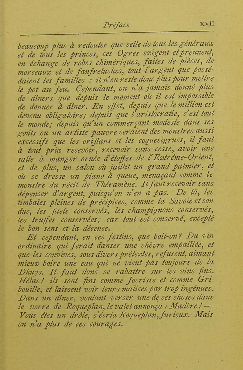 beaucoup plus à redouter que celle de tous les généraux et de tous les princes, ces Ogres exigent et prennent, en échange de robes chi?nériques, faites de pièces, de morceaux et de fanfreluches, tout l'argent qiie possé- daient les familles : il n'en reste donc plus pour tnettre le pot au feu. Cependant, on n'a jamais do?tné plus de dîners que depuis le moment où il est impossible de donner à dîner. En effet, depuis que le million est devenu obligatoire; depuis que l'aristocratie, c'est tout le monde; depuis qu'un commerçant modeste dans ses goûts ou un artiste pauvre seraient des monstres aussi excessifs que les orijlans et les coquesigrues, il faut à tout prix recevoir, recevoir sans cesse, avoir une salle à manger ornée d'étoffes de l'Extrême-Orient, et de plus, un salon où jaillit un grand palmier, et où se dresse un piano à queue, menaçaiit commue h monstre du récit de Thér amène. Il faut recevoir sans dépenser d'argent, puisqu'on n'en a pas. De là, les timbales pleines de précipices, comme la Savoie et sott duc, les filets conservés, les champignons conservés, les truffes conservées; car tout est conservé, excepté le bon sens et la décence. Et cependafit, en ces festins, que boit-on? Du vin ordinaire qui ferait danser une chèvre empaillée, et que les convives, sous divers prétextes, refusent, ai?na}it mieux boire une eau qui ne vient pas toujours de la Dhuys. Il faut donc se rabattre sur les vins fins. Hélas I ils sont fins comme Jocrisse et comme Gri- bouille, et laissent voir léurs malices par trop ingénues. Dans un dîner, voulant verser une de ces choses dans le verre de Roqueplan, le valet annonça : Madère ! — Vous êtes un drôle, s'écria Roqueplan, furieux. Mais on n'a plus de ces courages.