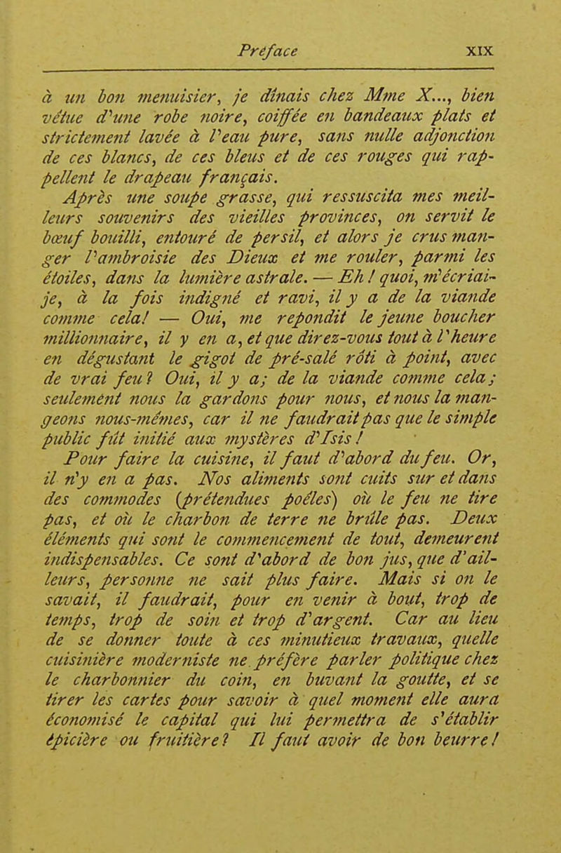 à tm bon menuisier, je dînais chez Mme X..,, bien vêtue dhme robe noire, coiffée en bandeaux plats et strictement lavée à Veau pure, sans nulle adjonction de ces blancs, de ces bleus et de ces rouges qui rap- pellent le drapeau français. Après une soupe grasse, qui ressuscita mes meil- leurs souvenirs des vieilles provinces, on servit le bœuf bouilli, entouré de persil, et alors je crus man- ger Patnbroisie des Dieux et me rouler, parmi les étoiles, dans la lumière astrale. — Eh t quoi, nCécriai- je, à la fois indigné et ravi, il y a de la viande comme cela! — Oui, jne repondit le jeune bouclier millionnaire, il y en a,et que direz-vous tout àVheure en dégustant le gigot de pré-salé rôti à point, avec de vrai feu 1 Oui, il y a; de la viande comme cela; seulement nous la gardons pour 7ious, et nous la man- geons nous-}né?Hes, car il ne faudrait pas que le simple public fît initié aux mystères d''Isis ! Pour faire la cuisine, il faut d''abord du feti. Or, il n'y en a pas. Nos alitnents sont ctdts sur et dans des cofntnodes {prétendues poêles) où le feu ne tire pas, et où le charbon de terre ne brtîle pas. Deux éléments qui sont le commencement de tout, demeurent indispensables. Ce sont d^abord de boit jus, que d'ail- leurs, persotine ne sait plus faire. Mais si ofi le savait, il faudrait, pour en venir à bout, trop de temps, trop de soin et trop d'argent. Car au lieu de se donner toute à ces minutieux travaux, quelle cuisinière moderniste ne. préfère parler politique chez le charbonnier du coin, en buvant la goutte, et se tirer les cartes pour savoir à quel moment elle aura écofiomisé le capital qui lui permettra de s^établir épicière ou fruitière? Il faut avoir de bon beurre/