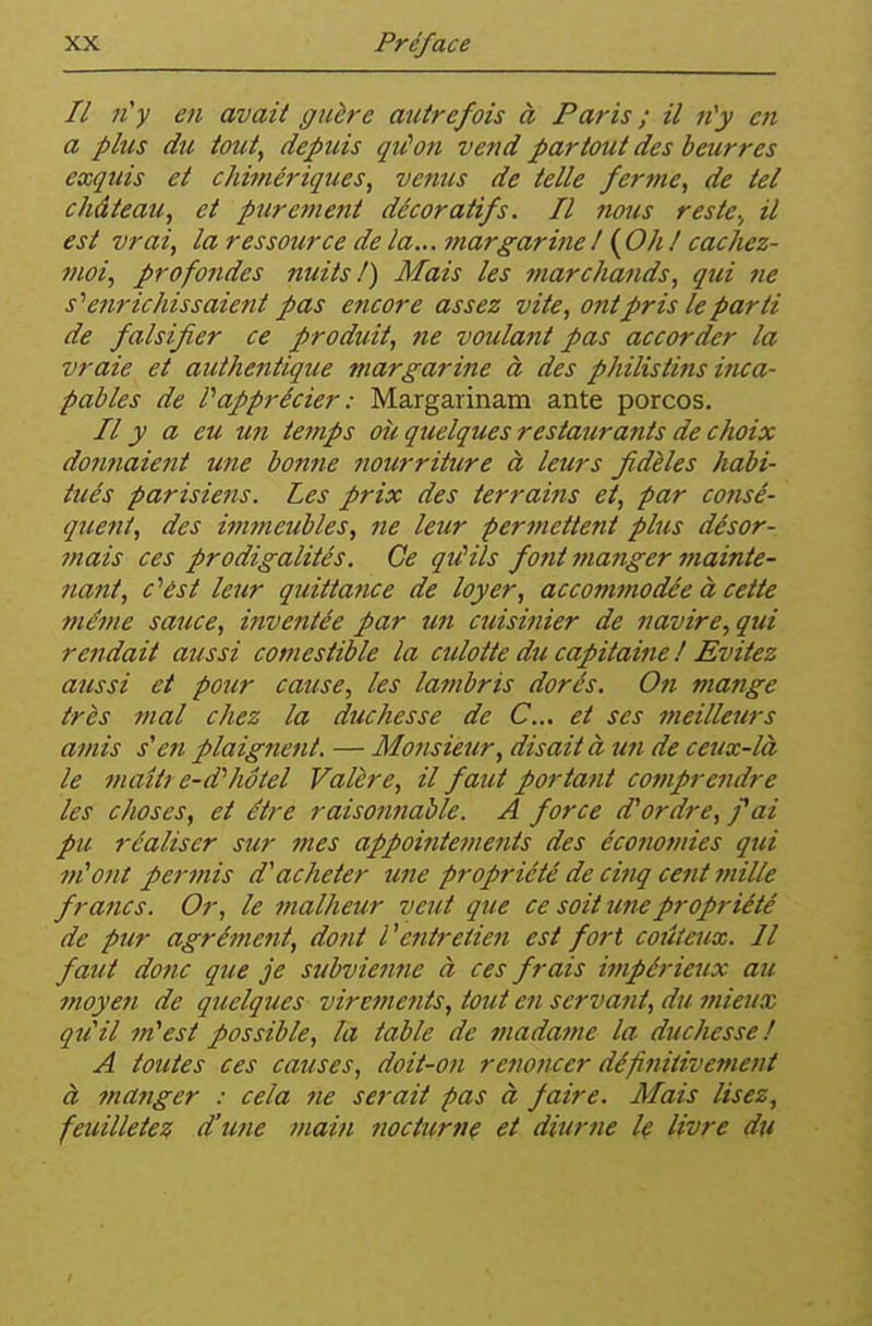 Il ft'y en avait guère autrefois à Paris ; il n'y en a plus du tout, depuis qiCon vend partout des beurres exquis et chimériques, venus de telle ferme, de tel château, et purement décoratifs. Il nous reste., il est vrai, la ressource de la... margarine I ( Oh ! cachez- moi, profondes nuits!) Mais les marchands, qui ne s''enrichissaient pas encore assez vite, ont pris le parti de falsifier ce produit, ne voulant pas accorder la vraie et authentique margarine à des philistins inca- pables de rapprécier : Margarinam ante porcos. Il y a eu un temps où quelques restaurants de choix donnaient une bonfte nourriture à leurs fidèles habi- tués parisiens. Les prix des terrains et, par consé- quent, des immeubles, ne leur permettent plus désor- mais ces prodigalités. Ce qiûils font manger mainte- nant, c''ést leur quittance de loyer, accommodée à cette fnéme sauce, inventée par un cuisinier de navire, qui rendait aussi comestible la cidoite du capitaine ! Evitez aussi et pour cause, les lambris dorés. On mange très mal chez la duchesse de C... et ses meilleurs amis s'en plaignent. — Motisieur, disait à un de ceux-là le maîtt e-d''hôtel Valère, il faut portant comprendre les choses, et être raisontiable. A force d'ordre, fai pu réaliser sur mes appointements des écojiotuies qui m'ont permis d'acheter une propriété de cinq cent 7nille francs. Or, le malheur veut que ce soit unepropi-iété de pur agrément, dont l'entretien est fort coiUeux. Il faut donc que je subvienne à ces frais itnpérieux au moyen de quelques virements, tout en servant, du mieux, qu'il m'est possible, la table de madame la duchesse! A toutes ces causes, doit-on renoncer définitivement à manger : cela ne serait pas à faire. Mais lisez, feuilletez d'une main nocturnç et diurne le livre du