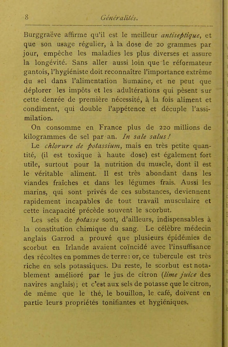 Burggraëve affirme qu'il est le meilleur antiseptique, et que son usage régulier, à la dose de 20 grammes par jour, empêche les maladies les plus diverses et assure la longévité. Sans aller aussi loin que le réformateur gantois, l'hygiéniste doit reconnaître l'importance extrême du sel dans l'alimentation humaine, et ne peut que déplorer les impôts et les adultérations qui pèsent sur cette denrée de première nécessité, à la fois aliment et condiment, qui double l'appétence et décuple l'assi- milation. On consomme en France plus de 220 millions de kilogrammes de sel par an. ht sale salus ! Le chlorure de potassium, mais en très petite quan- tité, (il est toxique à haute dose) est également fort utile, surtout pour la nutrition du muscle, dont il est le véritable aliment. Il est très abondant dans les viandes fraîches et dans les légumes frais. Aussi les marins, qui sont privés de ces substances, deviennent rapidement incapables de tout travail musculaire et cette incapacité précède souvent le scorbut. Les sels de potasse sont, d'ailleurs, indispensables à la constitution chimique du sang, Le célèbre médecin anglais Garrod a prouvé que plusieurs épidémies de scorbut en Irlande avaient coïncidé avec l'insuffisance des récoltes en pommes de terre : or, ce tubercule est très riche en sels potassiques. Du reste, le scorbut est nota- blement amélioré par le jus de citron {lime juice des navires anglais) ; et c'est aux sels de potasse que le citron, de même que le thé, le bouillon, le café, doivent en partie leurs propriétés tonifiantes et hygiéniques.
