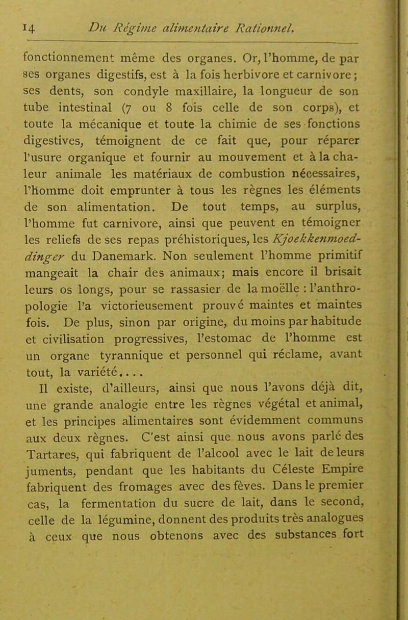 fonctionnement même des organes. Or, l'homme, de par ses organes digestifs, est à la fois herbivore et Carnivore ; ses dents, son condyle maxillaire, la longueur de son tube intestinal (7 ou 8 fois celle de son corps), et toute la mécanique et toute la chimie de ses ■ fonctions digestives, témoignent de ce fait que, pour réparer l'usure organique et fournir au mouvement et à la cha- leur animale les matériaux de combustion nécessaires, l'homme doit emprunter à tous les règnes les éléments de son alimentation. De tout temps, au surplus, l'homme fut Carnivore, ainsi que peuvent en témoigner les reliefs de ses repas préhistoriques, les Kjoekkenmoed- dinger du Danemark. Non seulement l'homme primitif mangeait la chair des animaux; mais encore il brisait leurs os longs, pour se rassasier de la moelle : l'anthro- pologie l'a victorieusement prouvé maintes et maintes fois. De plus, sinon par origine, du moins par habitude et civilisation progressives, l'estomac de l'homme est un organe tyrannique et personnel qui réclame, avant tout, la variété.... Il existe, d'ailleurs, ainsi que nous l'avons déjà dit, une grande analogie entre les règnes végétal et animal, et les principes alimentaires sont évidemment communs aux deux règnes. C'est ainsi que nous avons parlé des Tartares, qui fabriquent de l'alcool avec le lait de leurs juments, pendant que les habitants du Céleste Empire fabriquent des fromages avec des fèves. Dans le premier cas, la fermentation du sucre de lait, dans le second, celle de la légumine, donnent des produits très analogues à ceux que nous obtenons avec des substances fort