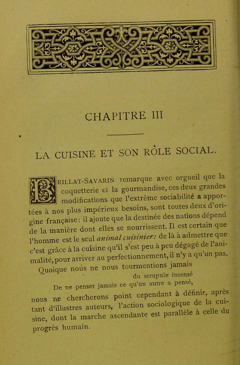 LA CUISINE ET SON ROLE SOCIAL. Urillat-Savarin remarque avec orgueil que la coquetterie et la gourmandise, ces deux grandes modifications que l'extrême sociabilité a appor- tées à nos plus impérieux besoins, sont toutes deux d on- line française : il ajoute que la destinée des nations dépend de la manière dont elles se nourrissent. Il est certam que l'homme animal cuisinier: de la a admettre que c'est grâce à la cuisine qu'il s'est peu à peu dégage de 1 ani- malitlpour arriver au perfectionnement, il n'y a qu un pas. Quoique nous ne nous tourmentions jamais ■ du scrupule insensé De ne penser jamais ce qu'un autre a pensé, nous ne chercherons point cependant à définir après tant d'illustres auteurs, l'action ^^^^^^^^^^^L V^^I^ sine, dont la marche ascendante est parallèle à celle progrès humain.