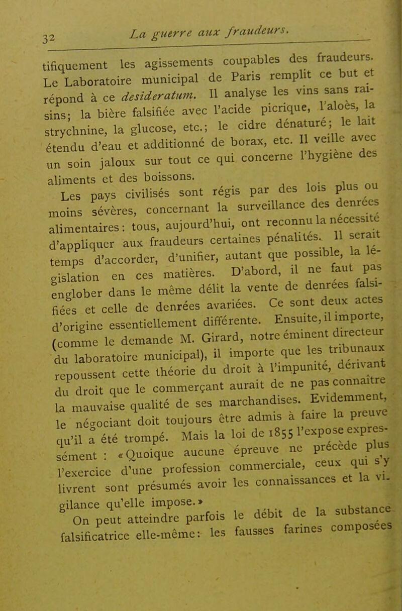 22 La guerre aux fraudeurs. ^ tifiquement les agissements coupables des fraudeurs Le Laboratoire municipal de Paris remplit ce but et répond à ce desideratum. 11 analyse les vms sans rai- sins; la bière falsifiée avec l'acide picrique, l aloes la strychnine, la glucose, etc.; le cidre dénature; le laU étendu d'eau et additionné de borax, etc. 11 veille avec un soin jaloux sur tout ce qui concerne l'hygiene des aliments et des boissons. . Les pays civilisés sont régis par des lois plus ou moins sévères, concernant la surveillance des denrées alimentaires-, tous, aujourd'hui, ont ^e^nnula nécessite d'appliquer aux fraudeurs certames penahles 11 serait temps d'accorder, d'unifier, autant que possible, la le- Sltion en ces matières. D'abord il ne faut pas englober dans le même délit la vente de denrées falsi- fiées et celle de denrées avariées. Ce sont deux actes d'origine essentiellement différente. Ensuite, il importe, fcor^me le demande M. Girard, notre éminent d>.ecteur ÏuTroratoire municipal), il importe que les tribunaux repoussent cette théorie du droit à l'impunite, den an du droit que le commerçant aurait de ne pas connaître fa mauvaise qualité de ses es Evide^^^^^^^^^^ le néc^ociant doit toujours être admis a faire la preuve : été trompé. Mais la loi de 1855 ^'-P^^ 7; ; sèment: «Quoique aucune épreuve ne ^^^^f^ l'exercice d'une profession commerciale, ceux qui y livrent sont présumés avoir les connaissances et la vi- gilance qu'elle impose.» chctanre On peut atteindre parfois le débit de la substance falsificatrice elle-même: les fausses farines composées