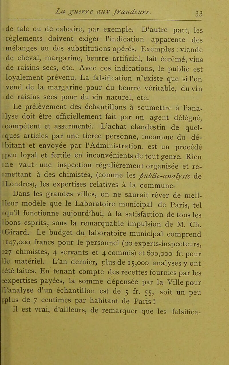 de talc ou de calcaire, par exemple. D'autre part, les j règlements doivent exiger l'indication apparente des Il mélanges ou des substitutions opérés. Exemples : viande |.de cheval, margarine, beurre artificiel, lait écrémé,vins I. de raisins secs, etc. Avec ces indications, le public est ' loyalement prévenu. La falsification n'existe que si l'on vend de la margarine pour du beurre véritable, du vin I de raisins secs pour du vin naturel, etc. Le prélèvement des échantillons à soumettre à l'ana- Illyse doit être officiellement fait par un agent délégué, (compétent et assermenté. L'achat clandestin de quel- .ques articles par une tierce personne, inconnue du dé- Ibitant et envoyée par l'Administration, est un procédé [peu loyal et fertile en inconvénients de tout genre. Rien :ne vaut une inspection régulièrement organisée et re- i mettant à des chimistes, (comme les public-analysts de 1 Londres), les expertises relatives à la commune- Dans les grandes villes, on ne saurait rêver de meil- Ueur modèle que le Laboratoire municipal de Paris, tel (qu'il fonctionne aujourd'hui, à la satisfaction de tous les ibons esprits, sous la remarquable impulsion de M. Ch. iGirard, Le budget du laboratoire municipal comprend ; 147,000 francs pour le personnel (20 experts-inspecteurs, ;27 chimistes, 4 servants et 4 commis) et 600,000 fr. pour :1e matériel. L'an dernier, plus de 15,000 analyses y ont cété faites. En tenant compte des recettes fournies par les «expertises payées, la somme dépensée par la Ville pour .l'analyse d'un échantillon est de 5 fr. 55, soit un peu 1-plus de 7 centimes par habitant de Paris ! Il est vrai, d'ailleurs, de remarquer que les falsifica-