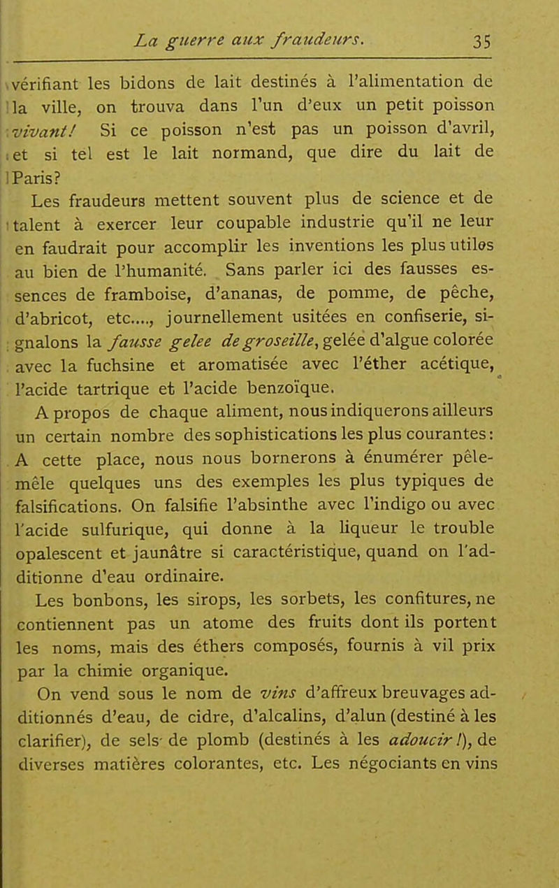 wérifiant les bidons de lait destinés à l'alimentation de lia ville, on trouva dans l'un d'eux un petit poisson ■.vivant! Si ce poisson n'est pas un poisson d'avril, let si tel est le lait normand, que dire du lait de I Paris? Les fraudeurs mettent souvent plus de science et de t talent à exercer leur coupable industrie qu'il ne leur en faudrait pour accomplir les inventions les plus utiles au bien de l'humanité. Sans parler ici des fausses es- sences de framboise, d'ananas, de pomme, de pêche, d'abricot, etc...., journellement usitées en confiserie, si- ; gnalons la fausse gelée de groseille, g&lée A'aXgne colorée . avec la fuchsine et aromatisée avec l'éther acétique, l'acide tartrique et l'acide benzoïque. A propos de chaque aliment, nous indiquerons ailleurs un certain nombre des sophistications les plus courantes : . A cette place, nous nous bornerons à énumérer pêle- mêle quelques uns des exemples les plus typiques de falsifications. On falsifie l'absinthe avec l'indigo ou avec l'acide sulfurique, qui donne à la liqueur le trouble opalescent et jaunâtre si caractéristique, quand on l'ad- ditionne d'eau ordinaire. Les bonbons, les sirops, les sorbets, les confitures, ne contiennent pas un atome des fruits dont ils portent les noms, mais des éthers composés, fournis à vil prix par la chimie organique. On vend sous le nom de vins d'affreux breuvages ad- ditionnés d'eau, de cidre, d'alcalins, d'alun (destiné à les clarifier), de sels- de plomb (destinés à les adoucir !), de diverses matières colorantes, etc. Les négociants en vins
