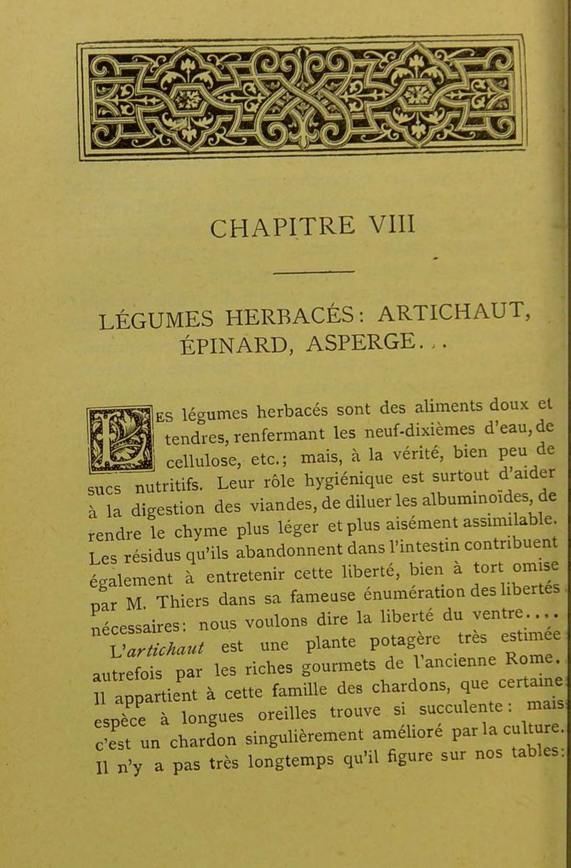 LÉGUMES HERBACÉS: ARTICHAUT, ÉPINARD, ASPERGE. |es légumes herbacés sont des aliments doux et { tendres, renfermant les neuf-dixièmes d'eau, de Ji cellulose, etc.; mais, à la vérité, bien peu de sucs nutritifs. Leur rôle hygiénique est surtout d aider à la digestion des viandes, de diluer les albuminmdes de rendre le chyme plus léger et plus aisément assimilable Les résidus qu'ils abandonnent dans l'intestm contribuent également à entretenir cette liberté, bien à tort omise Ir M Thiers dans sa fameuse énumération des libertés nécessaires: nous voulons dire la liberté du ventre.... Var ùMu^ est une plante potag re très estimée autrefois par les riches gourmets de l'ancienne Rome n appartient à cette famille des chardons, certaine espèce à longues oreilles trouve si succulente : mais :îst un chardon singulièrement améUoré P-la culUjre. îl n'y a pas très longtemps qu'il figure sur nos tables.