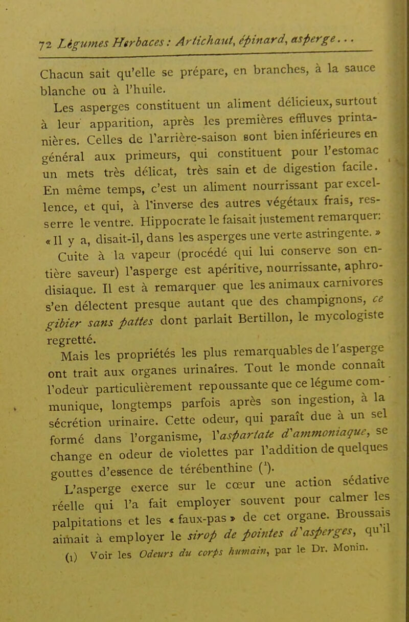 Chacun sait qu'elle se prépare, en branches, à la sauce blanche ou à l'huile. Les asperges constituent un aliment délicieux, surtout à leur apparition, après les premières effluves printa- nières. Celles de l'arrière-saison sont bien inférieures en général aux primeurs, qui constituent pour l'estomac un mets très délicat, très sain et de digestion facile. En même temps, c'est un aliment nourrissant par excel- lence, et qui, à l'inverse des autres végétaux frais, res- serre le ventre. Hippocrate le faisait justement remarquer: « Il y a, disait-il, dans les asperges une verte astringente. » Cuite à la vapeur (procédé qui lui conserve son en- tière saveur) l'asperge est apéritive, nourrissante, aphro- disiaque. Il est à remarquer que les animaux carnivores s'en délectent presque autant que des champignons, ce gibier sans pattes dont pariait BertiUon, le mycologiste regretté. Mais les propriétés les plus remarquables de 1 asperge ont trait aux organes urinalres. Tout le monde connaît l'odeur particulièrement repoussante que ce légume com- munique, longtemps parfois après son ingestion, a la sécrétion urinaire. Cette odeur, qui paraît due a un sel formé dans l'organisme, Vasparfate d'ammoniaque, se change en odeur de violettes par l'addition de quelques gouttes d'essence de térébenthine ('). L'asperge exerce sur le cœur une action sédative réelle qui l'a fait employer souvent pour calmer les palpitations et les «faux-pas, de cet organe. Broussais aimait à employer le sirop de pointes d'asperges, qu U (i) Voir les Odeurs dv corps humah,, par le Dr. xMonin.