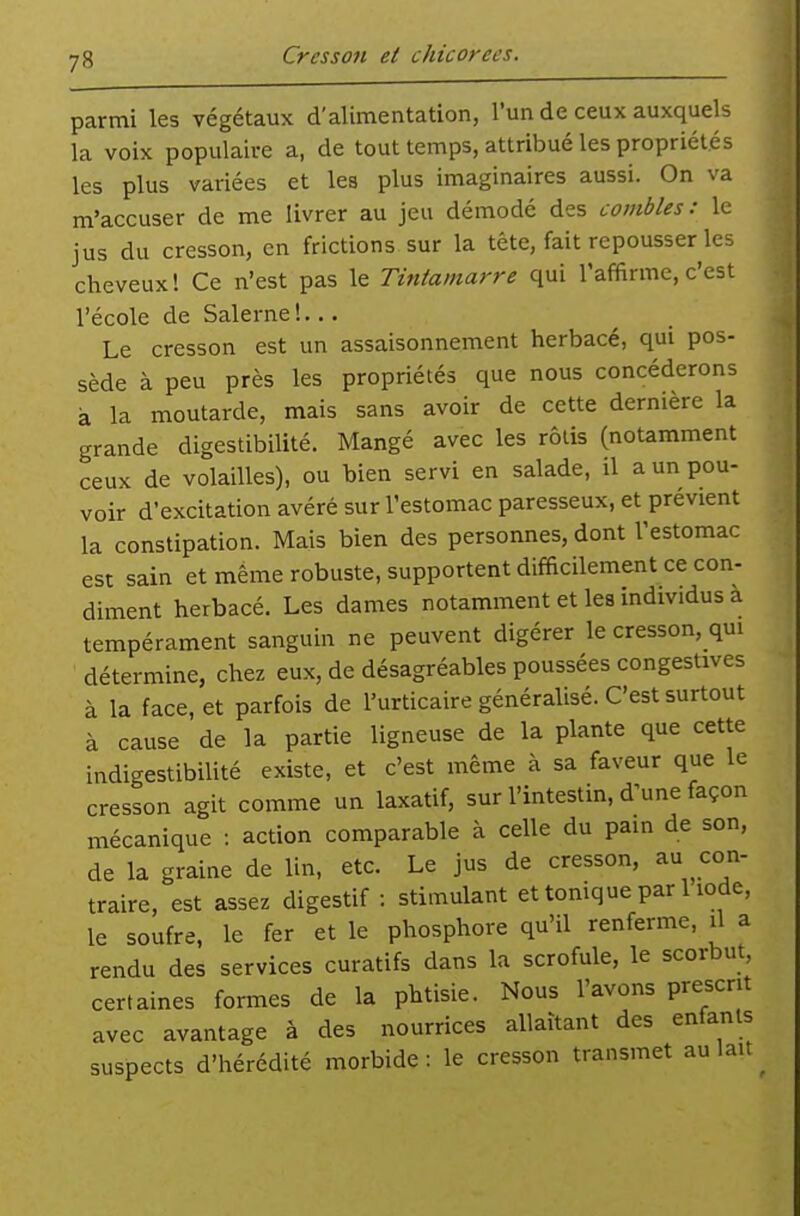 parmi les végétaux d'alimentation, l'un de ceux auxquels la voix populaire a, de tout temps, attribué les propriétés les plus variées et les plus imaginaires aussi. On va m'accuser de me livrer au jeu démodé des combles : le jus du cresson, en frictions sur la tête, fait repousser les cheveux! Ce n'est pas le Tintamarre qui l'affirme, c'est l'école de Salerne!... Le cresson est un assaisonnement herbacé, qui pos- sède à peu près les propriétés que nous concéderons à la moutarde, mais sans avoir de cette dernière la grande digestibilité. Mangé avec les rôlis (notamment ceux de volailles), ou bien servi en salade, il a un pou- voir d'excitation avéré sur l'estomac paresseux, et prévient la constipation. Mais bien des personnes, dont l'estomac est sain et même robuste, supportent difficilement ce con- diment herbacé. Les dames notamment et les individus a tempérament sanguin ne peuvent digérer le cresson, qui détermine, chez eux, de désagréables poussées congestives à la face, et parfois de l'urticaire généralisé. C'est surtout à cause de la partie ligneuse de la plante que cette indigestibilité existe, et c'est même à sa faveur que le cresson agit comme un laxatif, sur l'intestin, d'une façon mécanique : action comparable à celle du pain de son, de la graine de lin, etc. Le jus de cresson, au con- traire, est assez digestif : stimulant et tonique par 1 iode, le soufre, le fer et le phosphore qu'il renferme, il a rendu des services curatifs dans la scrofule, le scorbut, certaines formes de la phtisie. Nous l'avons prescrit avec avantage à des nourrices allaitant des enfants suspects d'hérédité morbide: le cresson transmet au lait